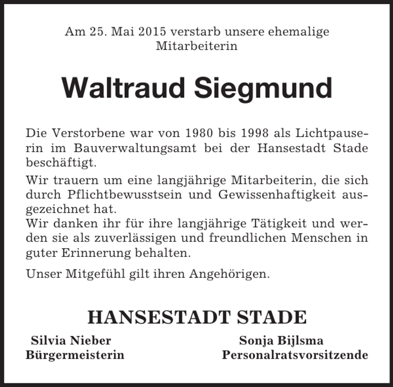 <p>Am 25. Mai 2015 verstarb unsere ehemalige<br />Mitarbeiterin<br />Waltraud Siegmund<br />Die Verstorbene war von 1980 bis 1998 als Lichtpauserin im Bauverwaltungsamt bei der Hansestadt Stade beschäftigt.<br />Wir trauern um eine langjährige Mitarbeiterin, die sich durch Pflichtbewusstsein und Gewissenhaftigkeit ausgezeichnet hat.<br />Wir danken ihr für ihre langjährige Tätigkeit und werden sie als zuverlässigen und freundlichen Menschen in guter Erinnerung behalten.<br />Unser Mitgefühl gilt ihren Angehörigen.<br />HANSESTADT STADE<br />Silvia Nieber Sonja Bijlsma<br />Bürgermeisterin Personalratsvorsitzende</p>
