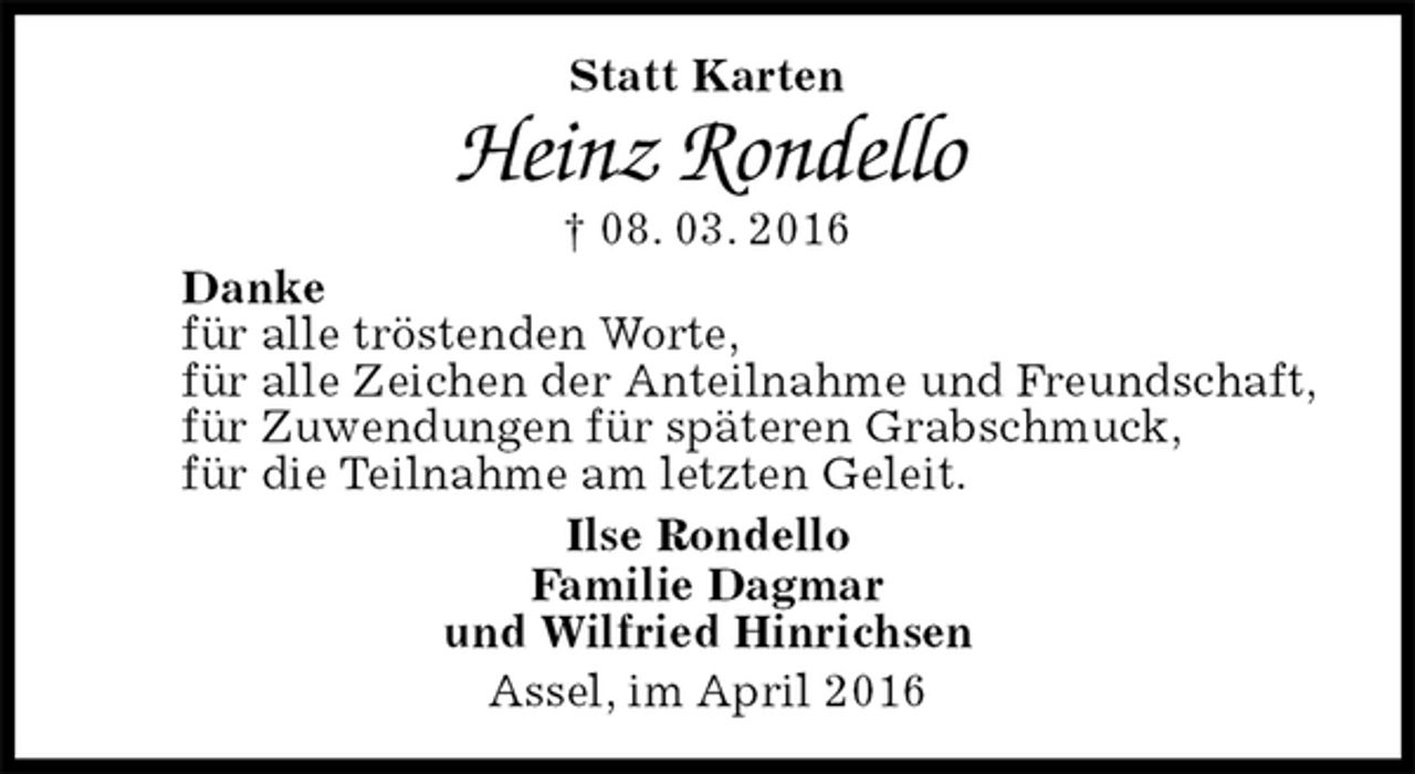 <p>Statt Karten<br />Heinz Rondello<br />† 08. 03. 2016<br />Danke<br />für alle tröstenden Worte,<br />für alle Zeichen der Anteilnahme und Freundschaft,<br />für Zuwendungen für späteren Grabschmuck,<br />für die Teilnahme am letzten Geleit.<br />Ilse Rondello<br />Familie Dagmar<br />und Wilfried Hinrichsen<br />Assel, im April 2016</p>