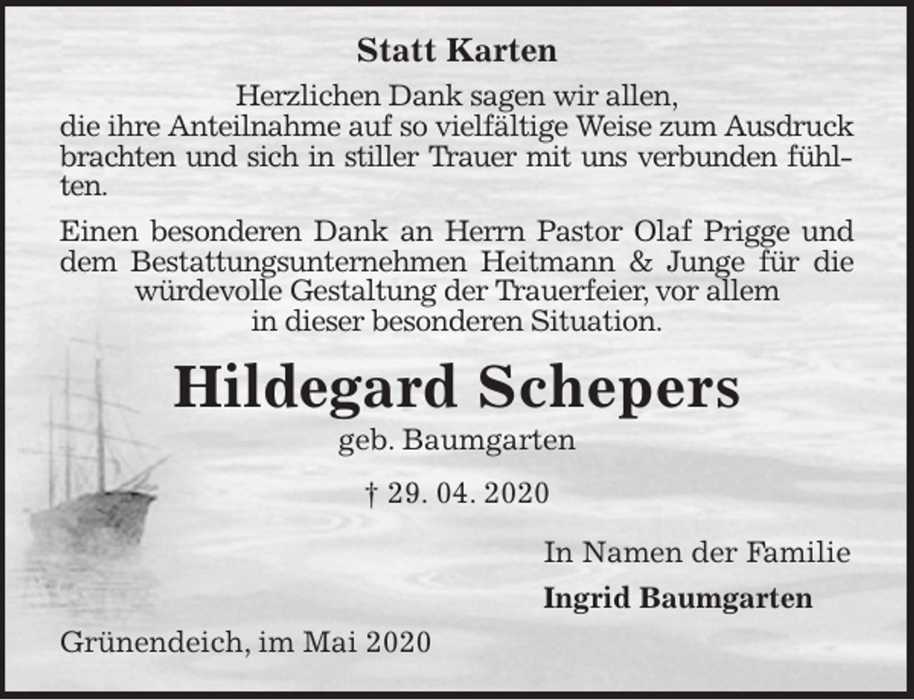 <p>Statt Karten<br />Herzlichen Dank sagen wir allen,<br />die ihre Anteilnahme auf so vielfältige Weise zum Ausdruck brachten und sich in stiller Trauer mit uns verbunden fühlten.<br />Einen besonderen Dank an Herrn Pastor Olaf Prigge und dem Bestattungsunternehmen Heitmann &amp; Junge für die würdevolle Gestaltung der Trauerfeier, vor allem<br />in dieser besonderen Situation.<br />Hildegard Schepers<br />geb. Baumgarten<br />† 29. 04. 2020<br />In Namen der Familie<br />Ingrid Baumgarten<br />Grünendeich, im Mai 2020</p>