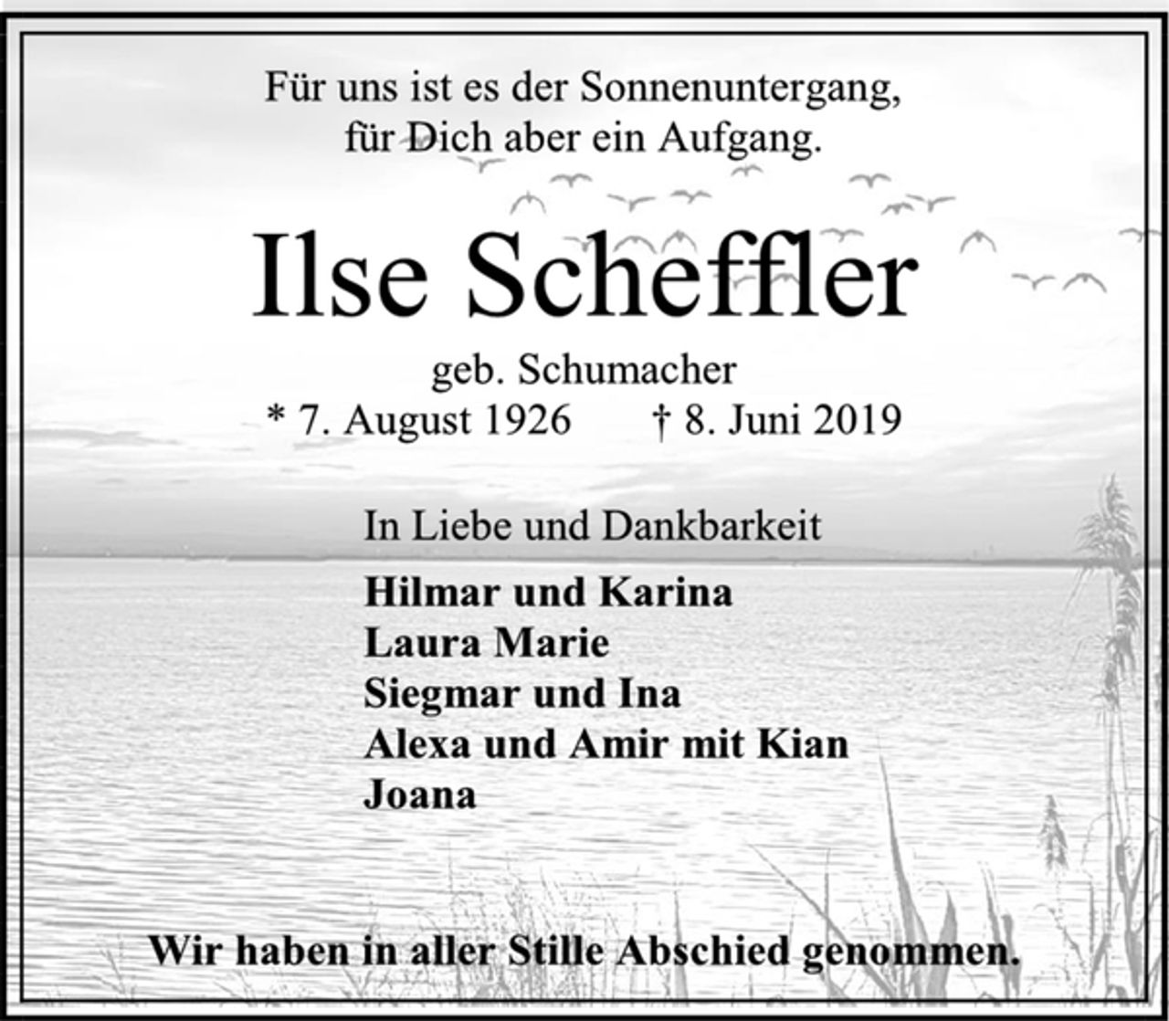 <p>Für uns ist es der Sonnenuntergang,<br />für Dich aber ein Aufgang.<br />Ilse Scheffler<br />geb. Schumacher<br />* 7. August 1926 † 8. Juni 2019<br />In Liebe und Dankbarkeit<br />Hilmar und Karina<br />Laura Marie<br />Siegmar und Ina<br />Alexa und Amir mit Kian<br />Joana<br />Wir haben in aller Stille Abschied genommen.</p>