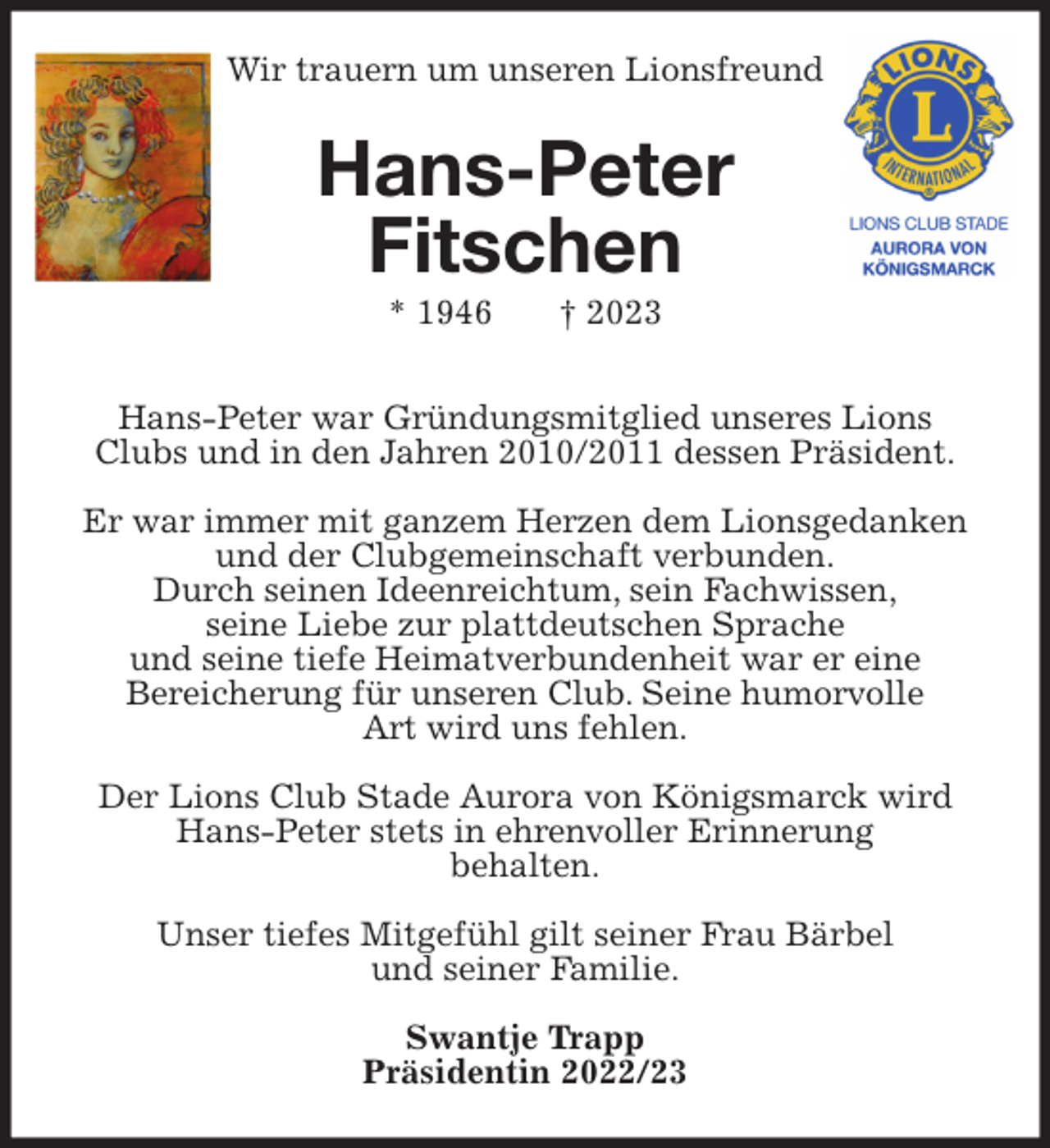 <p>Wir trauern um unseren Lionsfreund<br />Hans-Peter<br />Fitschen<br />* 1946 † 2023</p><p>Hans-Peter war Gründungsmitglied unseres Lions Clubs und in den Jahren 2010/2011 dessen Präsident.</p><p>Er war immer mit ganzem Herzen dem Lionsgedanken und der Clubgemeinschaft verbunden.<br />Durch seinen Ideenreichtum, sein Fachwissen,<br />seine Liebe zur plattdeutschen Sprache<br />und seine tiefe Heimatverbundenheit war er eine<br />Bereicherung für unseren Club. Seine humorvolle<br />Art wird uns fehlen.</p><p>Der Lions Club Stade Aurora von Königsmarck wird Hans-Peter stets in ehrenvoller Erinnerung<br />behalten.</p><p>Unser tiefes Mitgefühl gilt seiner Frau Bärbel<br />und seiner Familie.</p><p>Swantje Trapp<br />Präsidentin 2022/23</p>