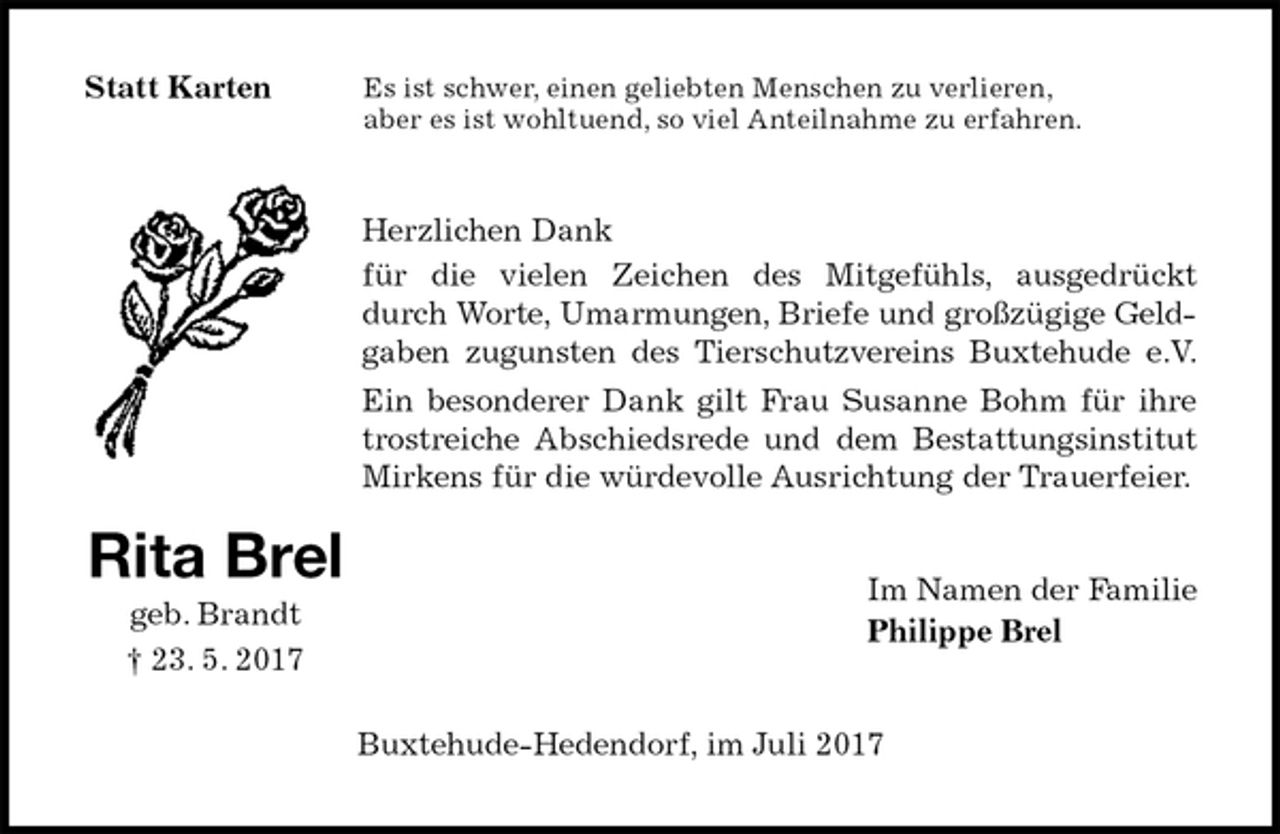 <p>Es ist schwer, einen geliebten Menschen zu verlieren,<br />aber es ist wohltuend, so viel Anteilnahme zu erfahren.<br />Herzlichen Dank<br />für die vielen Zeichen des Mitgefühls, ausgedrückt durch Worte, Umarmungen, Briefe und großzügige Geldgaben zugunsten des Tierschutzvereins Buxtehude e.V.<br />Ein besonderer Dank gilt Frau Susanne Bohm für ihre trostreiche Abschiedsrede und dem Bestattungsinstitut Mirkens für die würdevolle Ausrichtung der Trauerfeier.<br />Im Namen der Familie<br />Philippe Brel<br />Buxtehude-Hedendorf, im Juli 2017<br />Rita Brel<br />geb. Brandt<br />† 23. 5. 2017<br />Statt Karten</p>