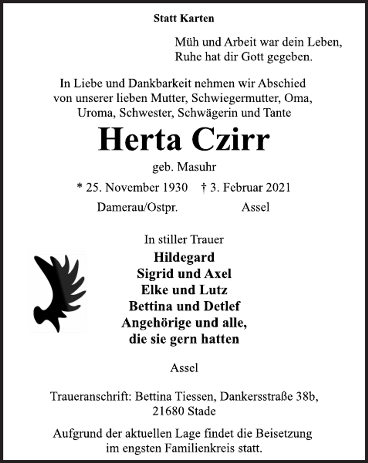 <p>Statt Karten<br />Müh und Arbeit war dein Leben,<br />Ruhe hat dir Gott gegeben.<br />In Liebe und Dankbarkeit nehmen wir Abschied<br />von unserer lieben Mutter, Schwiegermutter, Oma,<br />Uroma, Schwester, Schwägerin und Tante<br />Herta Czirr<br />geb. Masuhr<br />* 25. November 1930 † 3. Februar 2021<br />Damerau/Ostpr. Assel<br />In stiller Trauer<br />Hildegard<br />Sigrid und Axel<br />Elke und Lutz<br />Bettina und Detlef<br />Angehörige und alle,<br />die sie gern hatten<br />Traueranschrift: Bettina Tiessen, Dankersstraße 38b,<br />21680 Stade<br />Aufgrund der aktuellen Lage findet die Beisetzung<br />im engsten Familienkreis statt.<br />Assel</p>
