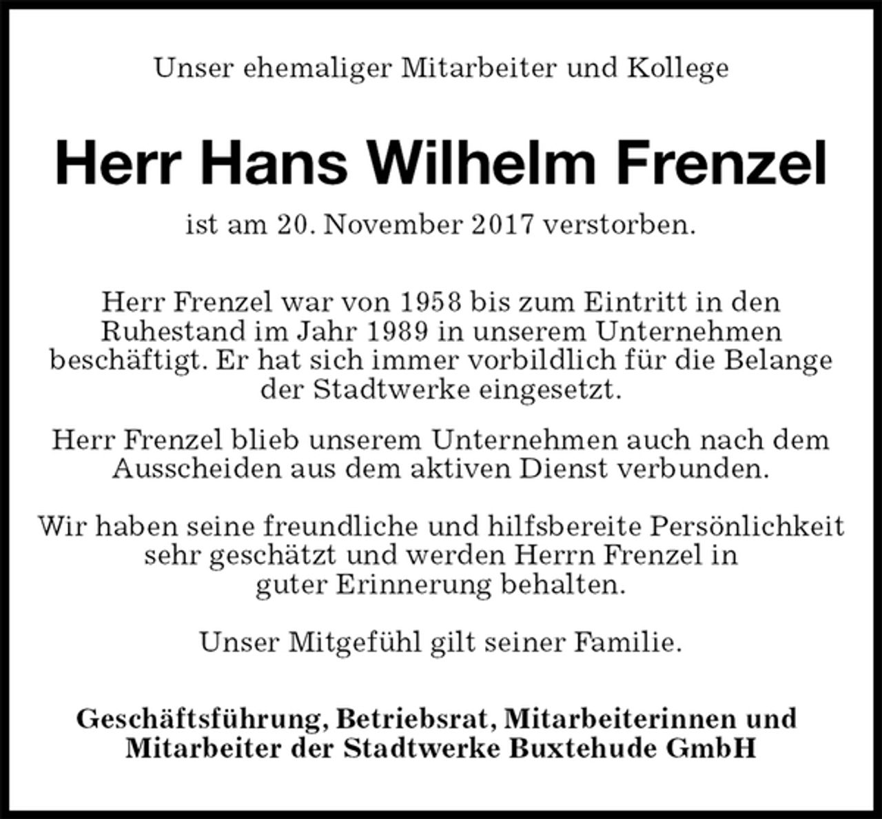 <p>Unser ehemaliger Mitarbeiter und Kollege<br />Herr Hans Wilhelm Frenzel<br />ist am 20. November 2017 verstorben.<br />Herr Frenzel war von 1958 bis zum Eintritt in den<br />Ruhestand im Jahr 1989 in unserem Unternehmen<br />beschäftigt. Er hat sich immer vorbildlich für die Belange<br />der Stadtwerke eingesetzt.<br />Herr Frenzel blieb unserem Unternehmen auch nach dem Ausscheiden aus dem aktiven Dienst verbunden.</p><p>Wir haben seine freundliche und hilfsbereite Persönlichkeit<br />sehr geschätzt und werden Herrn Frenzel in<br />guter Erinnerung behalten.</p><p>Unser Mitgefühl gilt seiner Familie.<br />Geschäftsführung, Betriebsrat, Mitarbeiterinnen und<br />Mitarbeiter der Stadtwerke Buxtehude GmbH</p>
