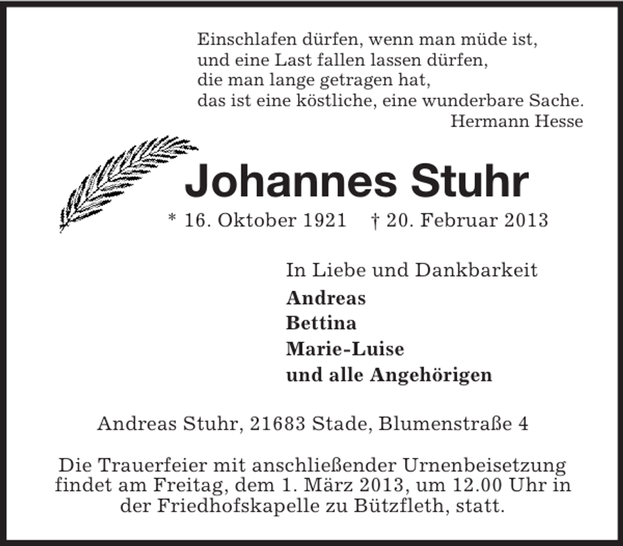 <p>Einschlafen dürfen, wenn man müde ist,<br />und eine Last fallen lassen dürfen,<br />die man lange getragen hat,<br />das ist eine köstliche, eine wunderbare Sache.<br />Hermann Hesse</p><p>Johannes Stuhr<br />* 16. Oktober 1921</p><p>† 20. Februar 2013</p><p>In Liebe und Dankbarkeit<br />Andreas<br />Bettina<br />Marie-Luise<br />und alle Angehörigen<br />Andreas Stuhr, 21683 Stade, Blumenstraße 4<br />Die Trauerfeier mit anschließender Urnenbeisetzung<br />findet am Freitag, dem 1. März 2013, um 12.00 Uhr in<br />der Friedhofskapelle zu Bützfleth, statt.</p>