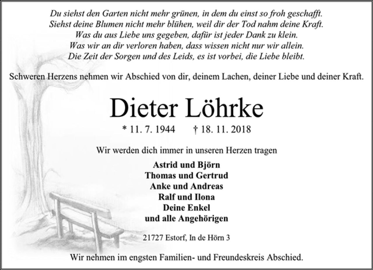 <p>Du siehst den Garten nicht mehr grünen, in dem du einst so froh geschafft.<br />Siehst deine Blumen nicht mehr blühen, weil dir der Tod nahm deine Kraft.<br />Was du aus Liebe uns gegeben, dafür ist jeder Dank zu klein.<br />Was wir an dir verloren haben, dass wissen nicht nur wir allein.<br />Die Zeit der Sorgen und des Leids, es ist vorbei, die Liebe bleibt.<br />Schweren Herzens nehmen wir Abschied von dir, deinem Lachen, deiner Liebe und deiner Kraft.<br />Dieter Löhrke<br />* 11. 7. 1944 † 18. 11. 2018<br />Wir werden dich immer in unseren Herzen tragen<br />Astrid und Björn<br />Thomas und Gertrud<br />Anke und Andreas<br />Ralf und Ilona<br />Deine Enkel<br />und alle Angehörigen<br />21727 Estorf, In de Hörn 3<br />Wir nehmen im engsten Familien- und Freundeskreis Abschied.<br />3 spaltig x 100mm = 335,58,-<br />am Mittwoch, 21.11.2018 im Stader Tageblatt</p>