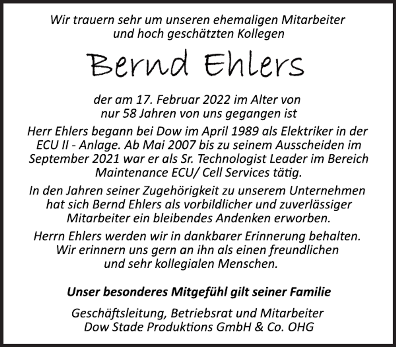 <p>Wir trauern sehr um unseren ehemaligen Mitarbeiter<br />und hoch geschätzten Kollegen<br />Bernd Ehlers<br />der am 17. Februar 2022 im Alter von<br />nur 58 Jahren von uns gegangen ist<br />Herr Ehlers begann bei Dow im April 1989 als Elektriker in der<br />ECU II Anlage.<br />Ab Mai 2007 bis zu seinem Ausscheiden im<br />September 2021 war er als Sr. Technologist Leader im Bereich<br />Maintenance ECU/ Cell Services tätig.<br />In den Jahren seiner Zugehörigkeit zu unserem Unternehmen<br />hat sich Bernd Ehlers als vorbildlicher und zuverlässiger<br />Mitarbeiter ein bleibendes Andenken erworben.<br />Herrn Ehlers werden wir in dankbarer Erinnerung behalten.<br />Wir erinnern uns gern an ihn als einen freundlichen<br />und sehr kollegialen Menschen.<br />Unser besonderes Mitgefühl gilt seiner Familie<br />Geschäftsleitung, Betriebsrat und Mitarbeiter<br />Dow Stade Produktions GmbH &amp; Co. OHG</p>