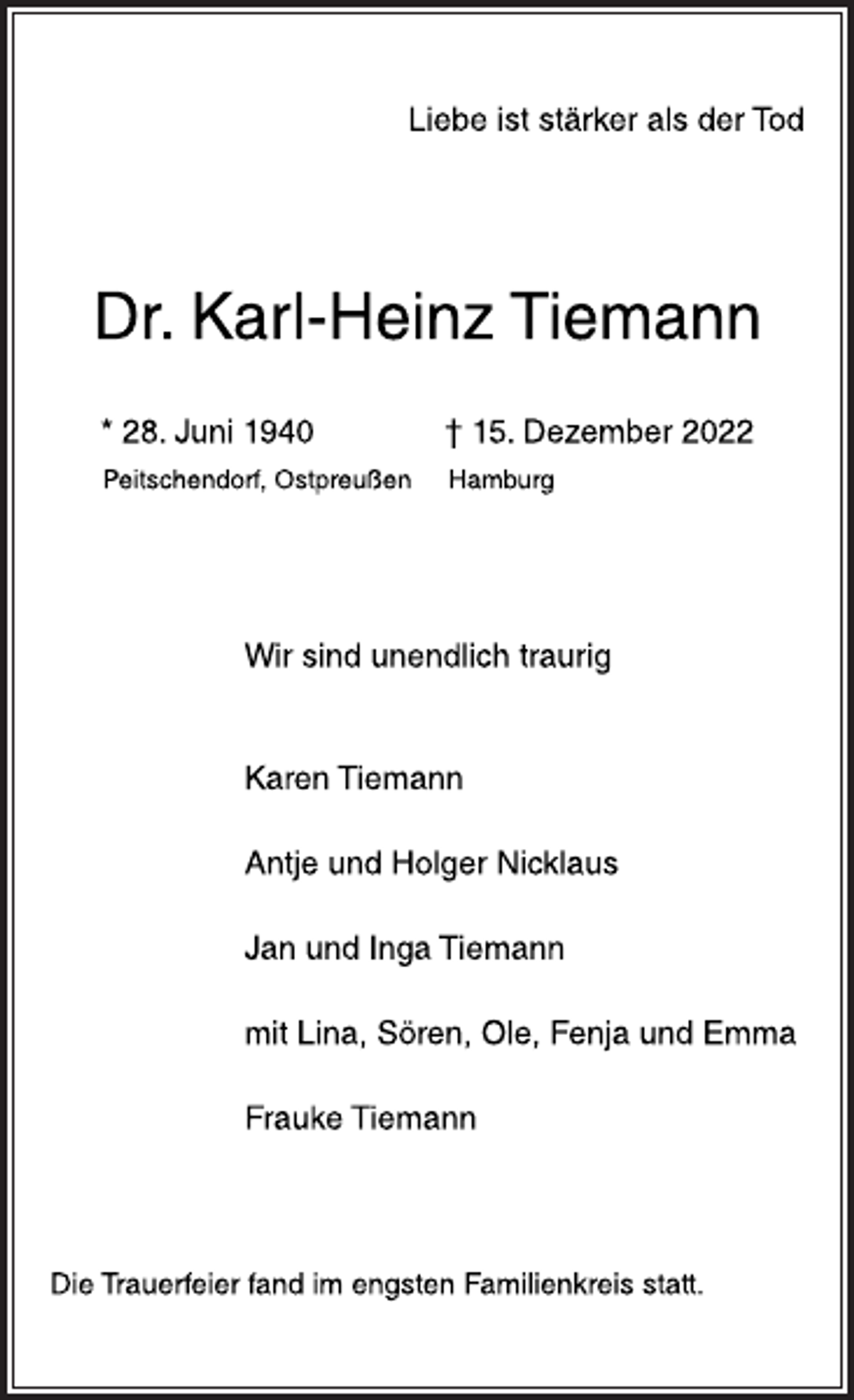 <p>Liebe ist stärker als der Tod<br />Dr. Karl-Heinz Tiemann<br />* 28. Juni 1940 † 15. Dezember 2022<br />Peitschendorf, Ostpreußen Hamburg<br />Wir sind unendlich traurig<br />Karen Tiemann<br />Antje und Holger Nicklaus<br />Jan und Inga Tiemann<br />mit Lina, Sören, Ole, Fenja und Emma<br />Frauke Tiemann<br />Die Trauerfeier fand im engsten Familienkreis statt.</p>
