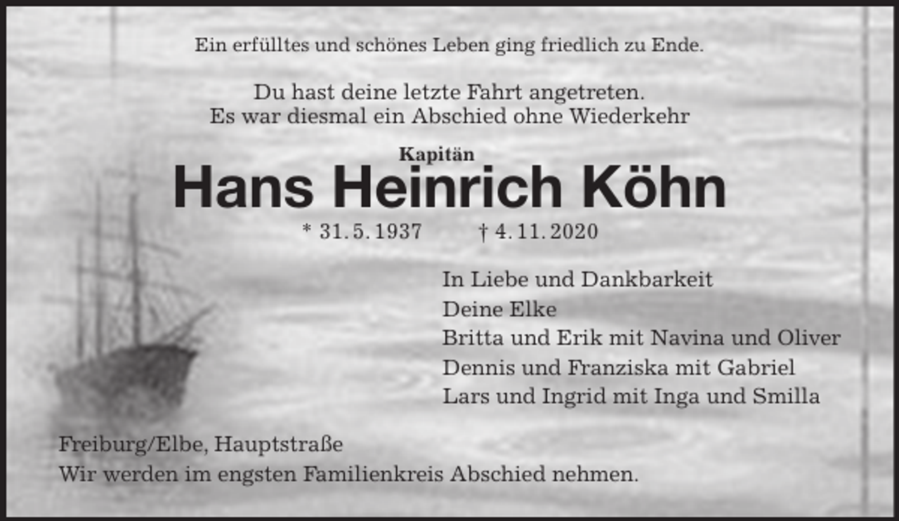 <p>Ein erfülltes und schönes Leben ging friedlich zu Ende.<br />Du hast deine letzte Fahrt angetreten.<br />Es war diesmal ein Abschied ohne Wiederkehr<br />Hans Heinrich Köhn<br />* 31. 5. 1937 † 4. 11. 2020<br />In Liebe und Dankbarkeit<br />Deine Elke<br />Britta und Erik mit Navina und Oliver<br />Dennis und Franziska mit Gabriel<br />Lars und Ingrid mit Inga und Smilla<br />Freiburg/Elbe, Hauptstraße<br />Wir werden im engsten Familienkreis Abschied nehmen.<br />Kapitän</p>