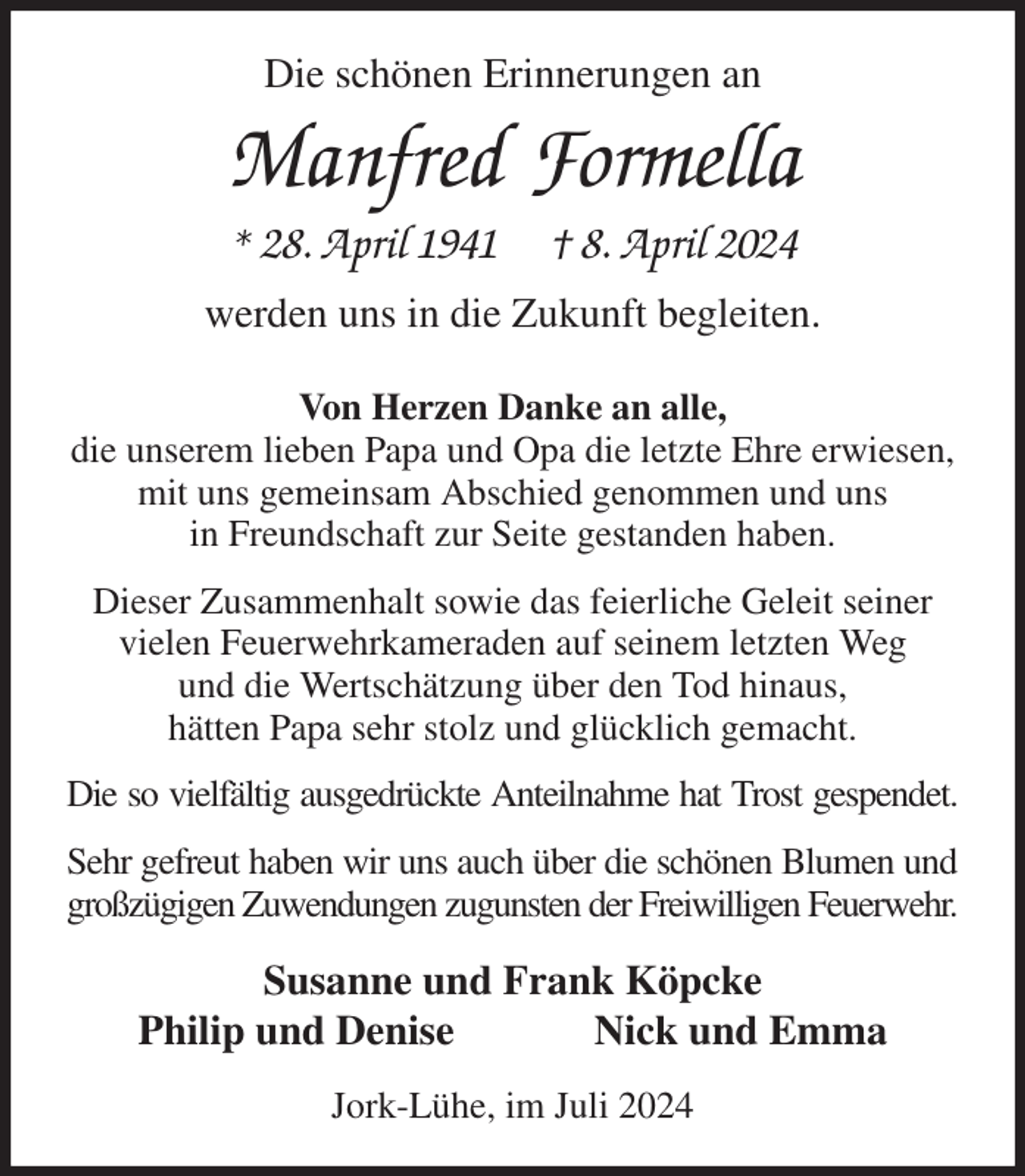 <p>Die schönen Erinnerungen an<br />Manfred Formella<br />* 28. April 1941 † 8. April 2024<br />werden uns in die Zukunft begleiten.<br />Von Herzen Danke an alle,<br />die unserem lieben Papa und Opa die letzte Ehre erwiesen,<br />mit uns gemeinsam Abschied genommen und uns<br />in Freundschaft zur Seite gestanden haben.<br />Dieser Zusammenhalt sowie das feierliche Geleit seiner vielen Feuerwehrkameraden auf seinem letzten Weg<br />und die Wertschätzung über den Tod hinaus,<br />hätten Papa sehr stolz und glücklich gemacht.<br />Die so vielfältig ausgedrückte Anteilnahme hat Trost gespendet.<br />Sehr gefreut haben wir uns auch über die schönen Blumen und<br />großzügigen Zuwendungen zugunsten der Freiwilligen Feuerwehr.<br />Susanne und Frank Köpcke<br />Philip und Denise Nick und Emma<br />Jork-Lühe, im Juli 2024</p>