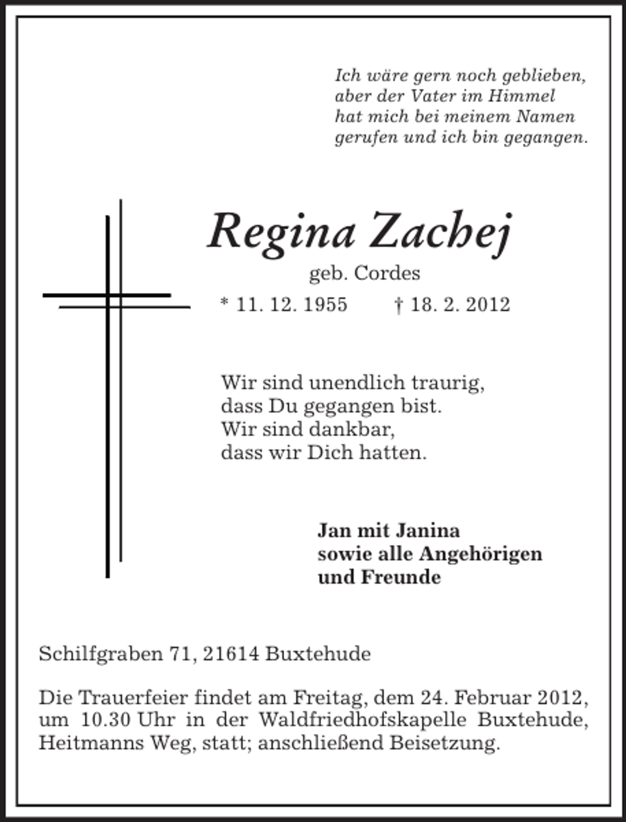 <p>Ich wäre gern noch geblieben,<br />aber der Vater im Himmel<br />hat mich bei meinem Namen<br />gerufen und ich bin gegangen.<br />Regina Zachej<br />geb. Cordes<br />* 11. 12. 1955 † 18. 2. 2012<br />Wir sind unendlich traurig,<br />dass Du gegangen bist.<br />Wir sind dankbar,<br />dass wir Dich hatten.<br />Jan mit Janina<br />sowie alle Angehörigen<br />und Freunde<br />Schilfgraben 71, 21614 Buxtehude</p><p>Die Trauerfeier findet am Freitag, dem 24. Februar 2012, um 10.30 Uhr in der Waldfriedhofskapelle Buxtehude, Heitmanns Weg, statt; anschließend Beisetzung.</p>