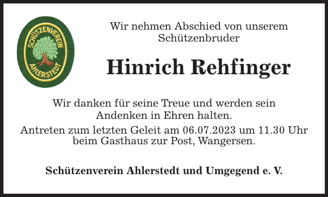 <p>Wir nehmen Abschied von unserem<br />Schützenbruder<br />Wir danken für seine Treue und werden sein<br />Andenken in Ehren halten.<br />Antreten zum letzten Geleit am 06.07.2023 um 11.30 Uhr beim Gasthaus zur Post, Wangersen.<br />Schützenverein Ahlerstedt und Umgegend e. V.<br />Hinrich Rehfinger</p>