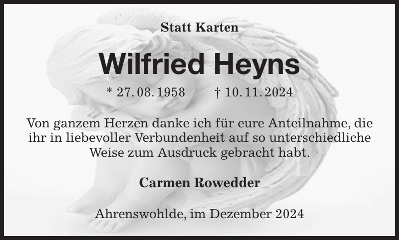 <p>Statt Karten<br />Wilfried Heyns<br />* 27. 08. 1958 † 10. 11. 2024<br />Von ganzem Herzen danke ich für eure Anteilnahme, die ihr in liebevoller Verbundenheit auf so unterschiedliche Weise zum Ausdruck gebracht habt.<br />Carmen Rowedder<br />Ahrenswohlde, im Dezember 2024</p>