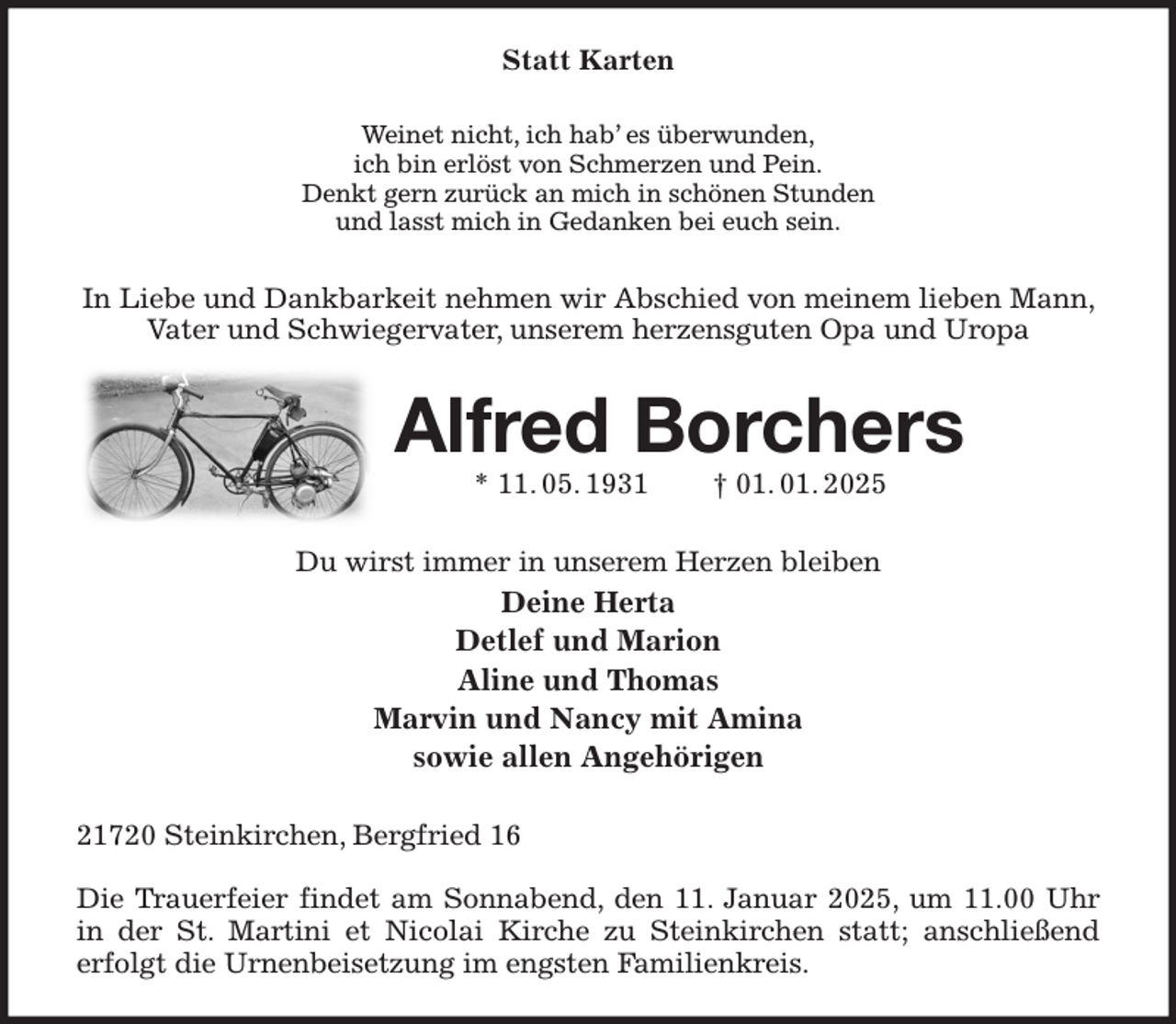 <p>Statt Karten<br />Weinet nicht, ich hab' es überwunden,<br />ich bin erlöst von Schmerzen und Pein.<br />Denkt gern zurück an mich in schönen Stunden<br />und lasst mich in Gedanken bei euch sein.<br />In Liebe und Dankbarkeit nehmen wir Abschied von meinem lieben Mann, Vater und Schwiegervater, unserem herzensguten Opa und Uropa<br />Alfred Borchers<br />* 11. 05. 1931 † 01. 01. 2025<br />Du wirst immer in unserem Herzen bleiben<br />Deine Herta<br />Detlef und Marion<br />Aline und Thomas<br />Marvin und Nancy mit Amina<br />sowie allen Angehörigen<br />21720 Steinkirchen, Bergfried 16</p><p>Die Trauerfeier findet am Sonnabend, den 11. Januar 2025, um 11.00 Uhr in der St. Martini et Nicolai Kirche zu Steinkirchen statt; anschließend<br />erfolgt die Urnenbeisetzung im engsten Familienkreis.</p>