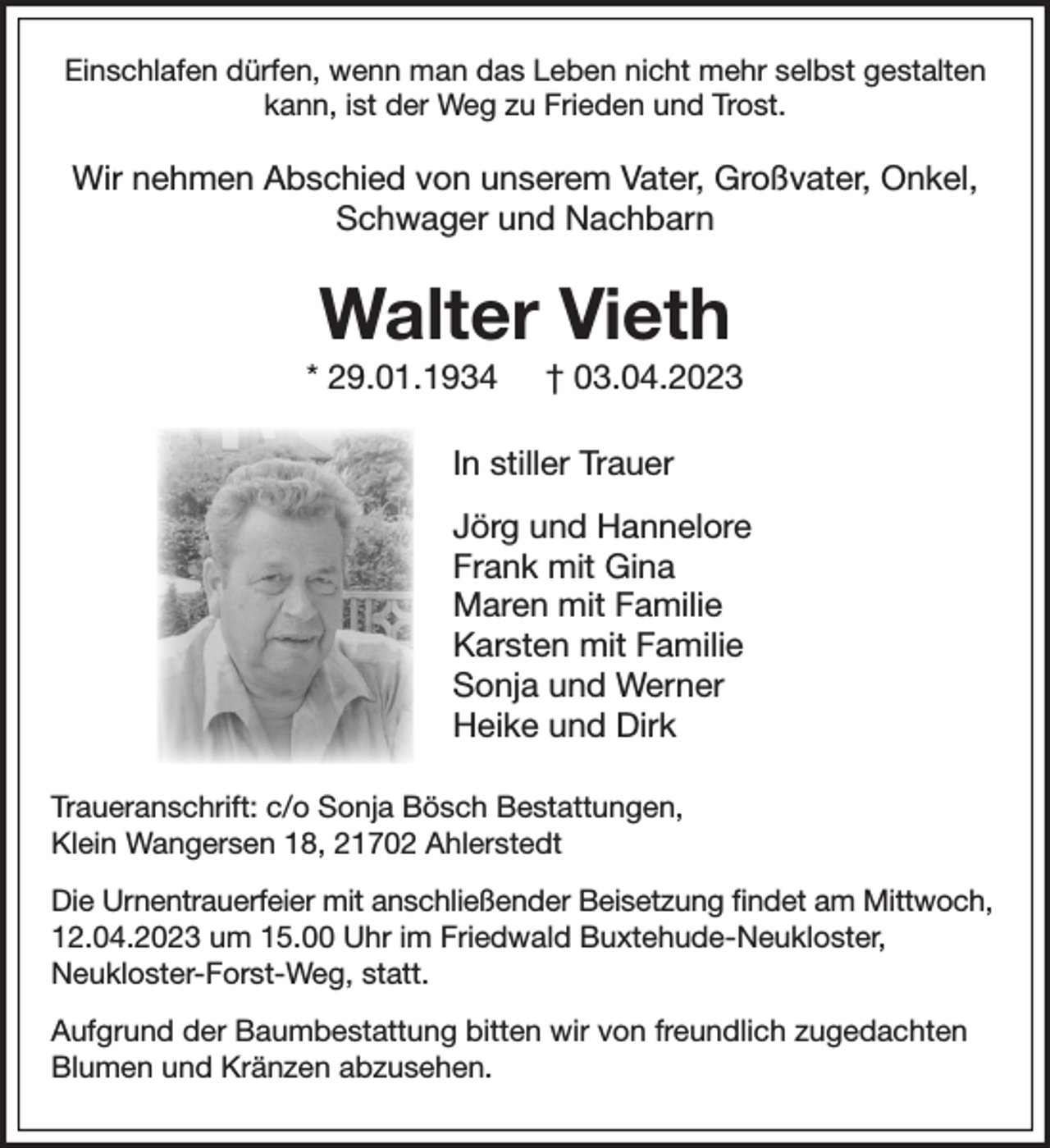 <p>Einschlafen dürfen, wenn man das Leben nicht mehr selbst gestalten kann, ist der Weg zum Frieden und Trost für uns alle.</p><p>Wir nehmen Abschied von</p><p>Walter Vieth</p><p>*29.01.1934 +03.04.2023</p><p>In Stiller Trauer</p><p>Deine Söhne Jörg und Frank Vieth<br />Deine Enkelin Gina<br />Deine Nichte Maren mit Familie<br />Dein Neffe Karsten mit Familie<br />Sonja und Werner<br />Heike und Dirk</p><p>Traueranschrift: c/o Sonja Bösch Bestatttungen, Klein Wangersen 18, 21702 Ahlerstedt<br />Die Urnentrauerfeier mit anschließender Beisetzung findet am um im Friedwald Buxtehude-Neukloster, Neukloster-Forst-Weg, statt</p><p>Aufgrund der Baumbestattung bitten wir von freundlich zugedachten Blumen und Kränzen abzusehen.<br />Traueranschrift: Herzenssache...</p>