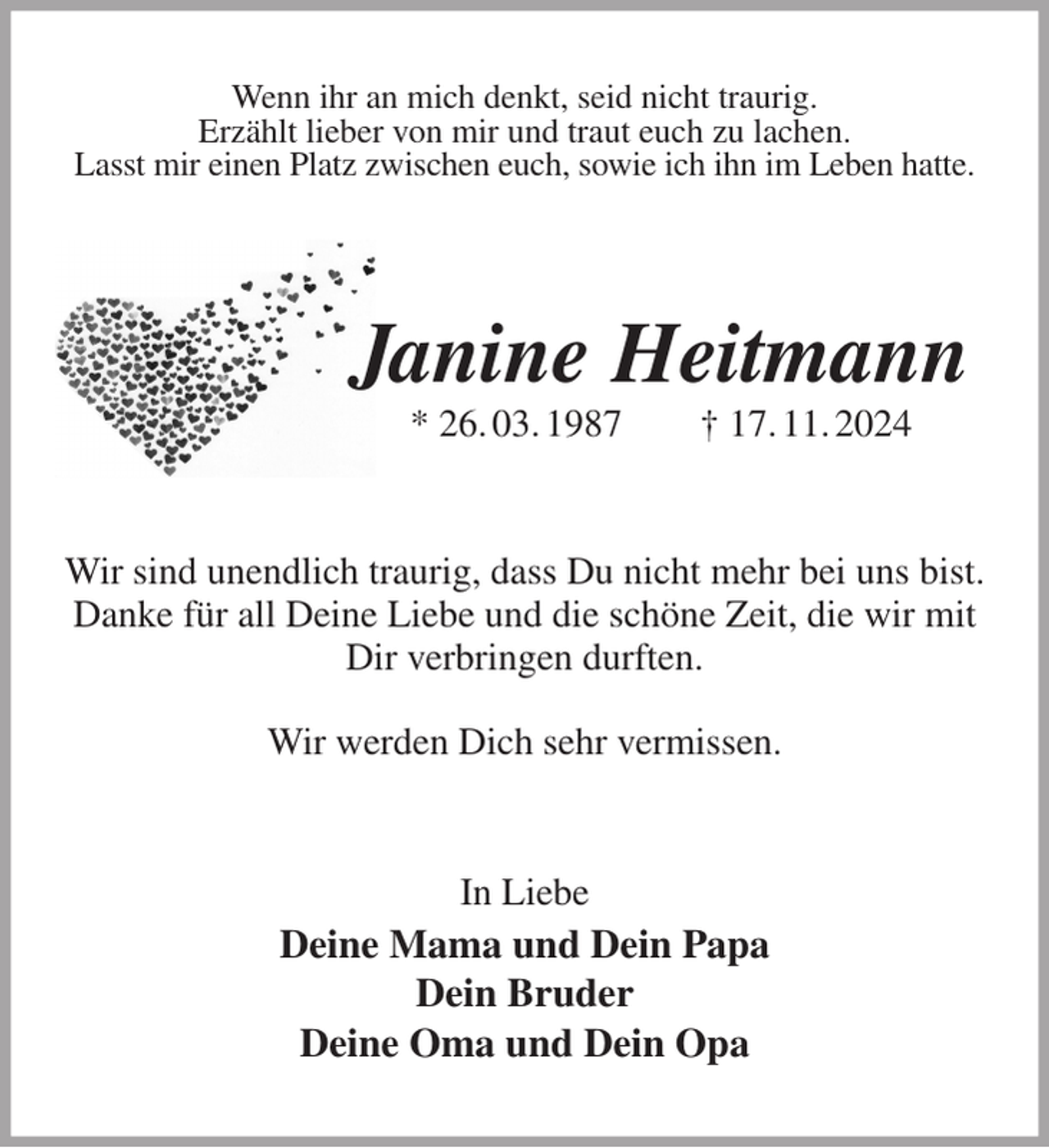 <p>Wenn ihr an mich denkt, seid nicht traurig.<br />Erzählt lieber von mir und traut euch zu lachen.<br />Lasst mir einen Platz zwischen euch, sowie ich ihn im Leben hatte.</p><p>Janine Heitmann<br />* 26. 03. 1987 † 17. 11. 2024<br />Wir sind unendlich traurig, dass Du nicht mehr bei uns bist.<br />Danke für all Deine Liebe und die schöne Zeit, die wir mit Dir verbringen durften.</p><p>Wir werden Dich sehr vermissen.<br />In Liebe<br />Deine Mama und Dein Papa<br />Dein Bruder<br />Deine Oma und Dein Opa</p>