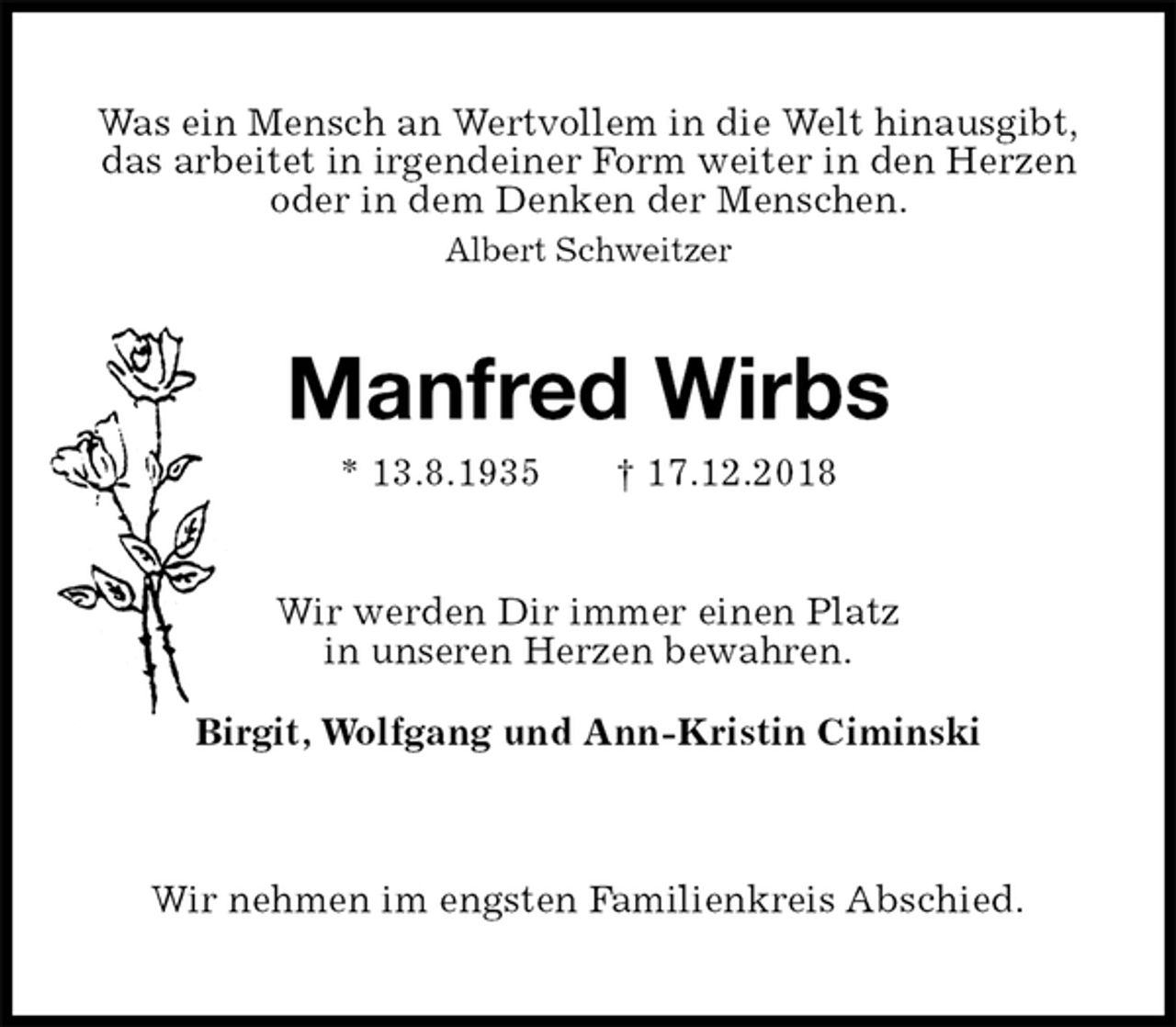 <p>Was ein Mensch an Wertvollem in die Welt hinausgibt,<br />das arbeitet in irgendeiner Form weiter in den Herzen<br />oder in dem Denken der Menschen.<br />Albert Schweitzer<br />Manfred Wirbs<br />* 13.8.1935 † 17.12.2018<br />Wir werden Dir immer einen Platz<br />in unseren Herzen bewahren.<br />Birgit, Wolfgang und Ann-Kristin Ciminski<br />Wir nehmen im engsten Familienkreis Abschied.</p>