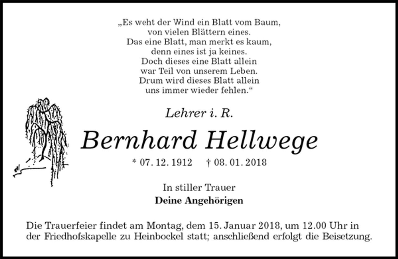 <p>„Es weht der Wind ein Blatt vom Baum,<br />von vielen Blättern eines.<br />Das eine Blatt, man merkt es kaum,<br />denn eines ist ja keines.<br />Doch dieses eine Blatt allein<br />war Teil von unserem Leben.<br />Drum wird dieses Blatt allein<br />uns immer wieder fehlen.“<br />Lehrer i. R.<br />Bernhard Hellwege<br />* 07. 12. 1912 † 08. 01. 2018<br />In stiller Trauer<br />Deine Angehörigen<br />Die Trauerfeier findet am Montag, dem 15. Januar 2018, um 12.00 Uhr in der Friedhofskapelle zu Heinbockel statt; anschließend erfolgt die Beisetzung.</p>