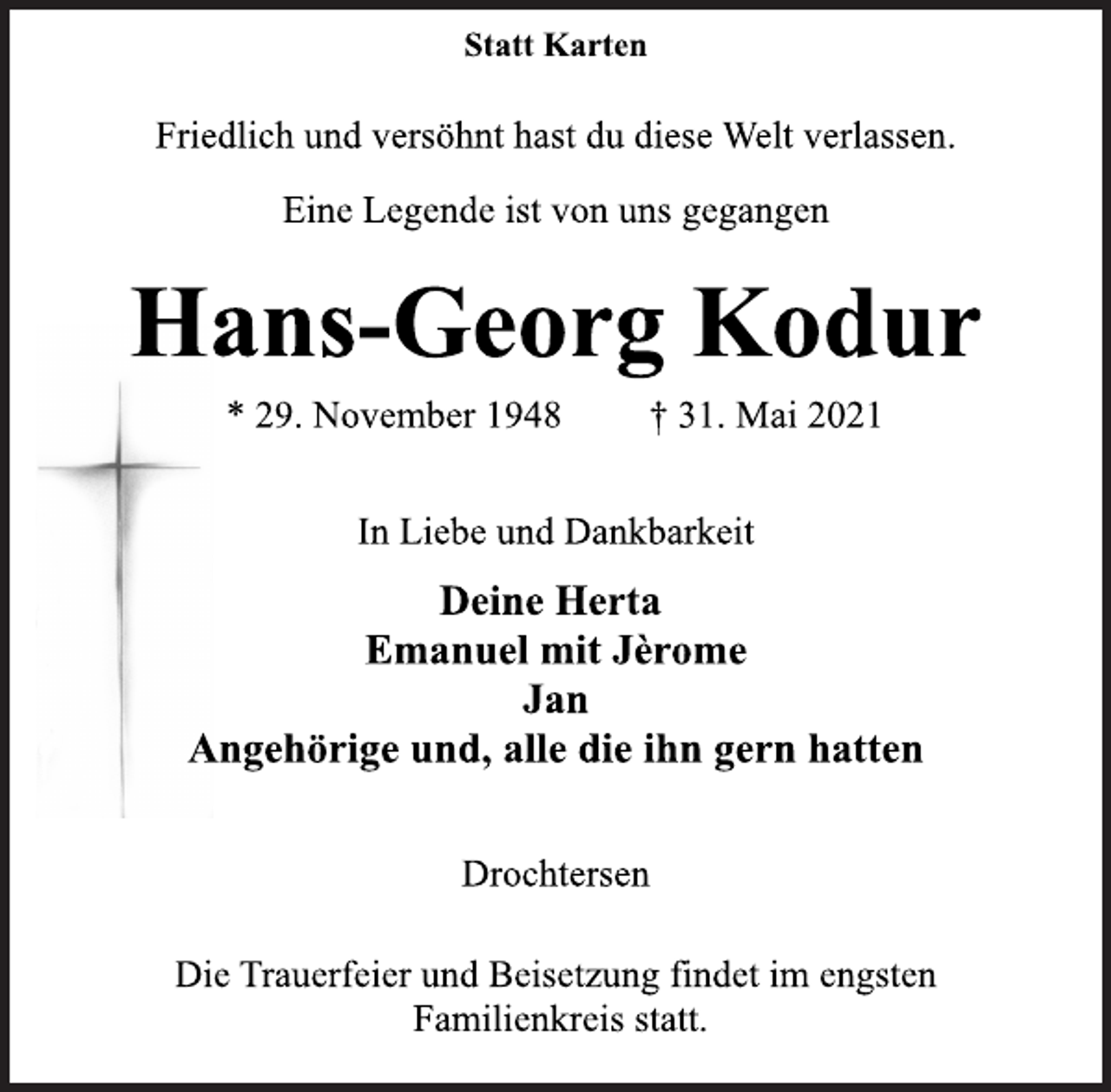 <p>Statt Karten<br />Friedlich und versöhnt hast du diese Welt verlassen.<br />Eine Legende ist von uns gegangen<br />Hans-Georg Kodur<br />* 29. November 1948 † 31. Mai 2021<br />In Liebe und Dankbarkeit<br />Deine Herta<br />Emanuel mit Jèrome<br />Jan<br />Angehörige und, alle die ihn gern hatten<br />Drochtersen<br />Die Trauerfeier und Beisetzung findet im engsten<br />Familienkreis statt.</p>