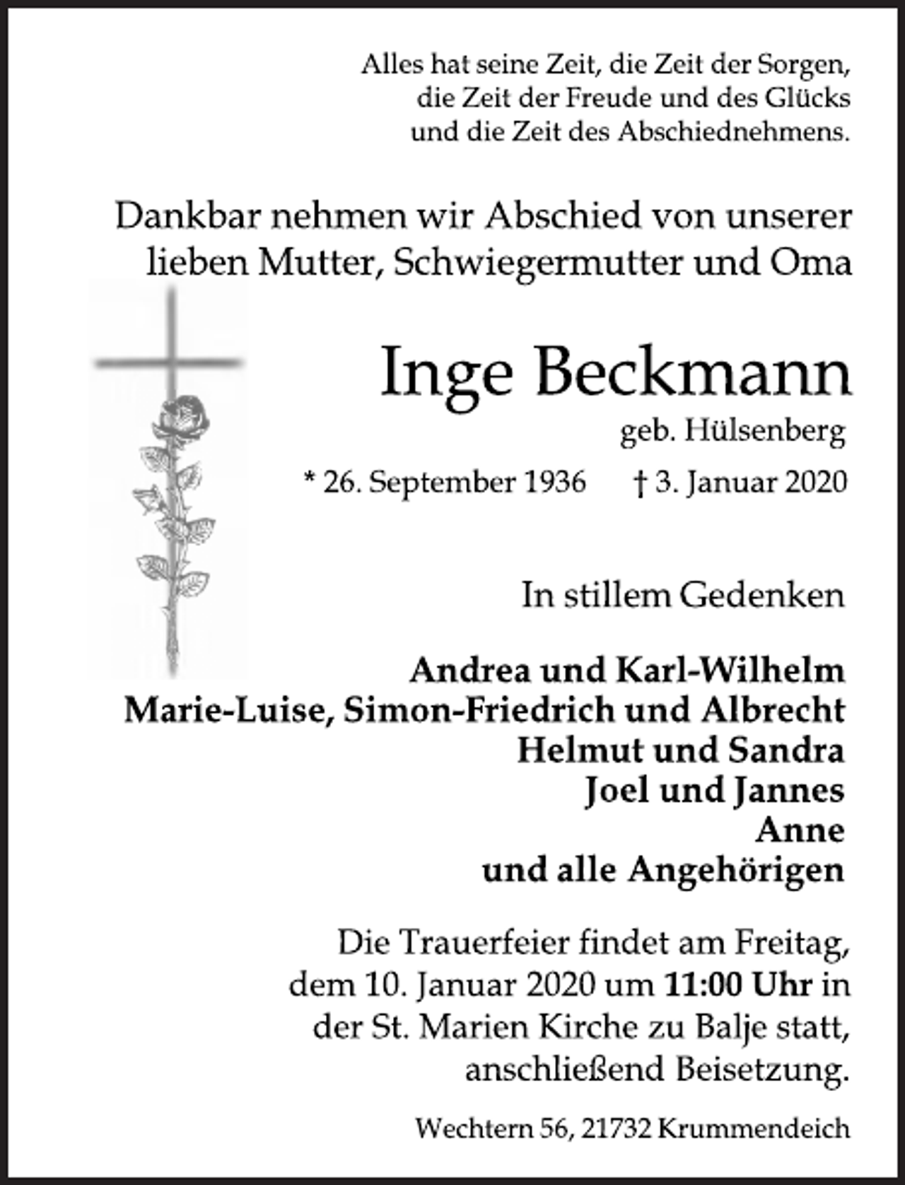 <p>Alles hat seine Zeit, die Zeit der Sorgen,<br />die Zeit der Freude und des Glücks<br />und die Zeit des Abschiednehmens.<br />Dankbar nehmen wir Abschied von unserer<br />lieben Mutter, Schwiegermutter und Oma<br />Inge Beckmann<br />geb. Hülsenberg<br />* 26. September 1936 † 3. Januar 2020<br />In stillem Gedenken<br />Andrea und Karl<br />Wilhelm<br />Marie Luise, Simon Friedrich und Albrecht<br />Helmut und Sandra<br />Joel und Jannes<br />Anne<br />und alle Angehörigen<br />Die Trauerfeier findet am Freitag,<br />dem 10. Januar 2020 um 11:00 Uhr in<br />der St. Marien Kirche zu Balje statt,<br />anschließend Beisetzung.<br />Wechtern 56, 21732 Krummendeich</p>