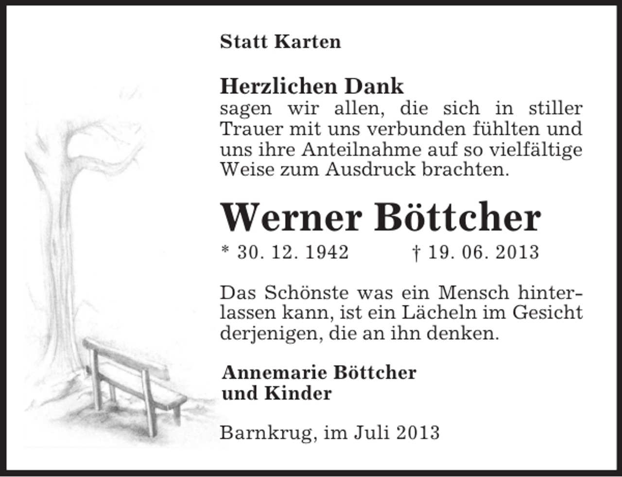 <p>Statt Karten</p><p>Herzlichen Dank<br />sagen wir allen, die sich in stiller Trauer mit uns verbunden fühlten und uns ihre Anteilnahme auf so vielfältige Weise zum Ausdruck brachten.<br />Werner Böttcher<br />* 30. 12. 1942 † 19. 06. 2013<br />Das Schönste was ein Mensch hinter-lassen kann, ist ein Lächeln im Gesicht derjenigen, die an ihn denken.<br />Annemarie Böttcher<br />und Kinder<br />Barnkrug, im Juli 2013</p>