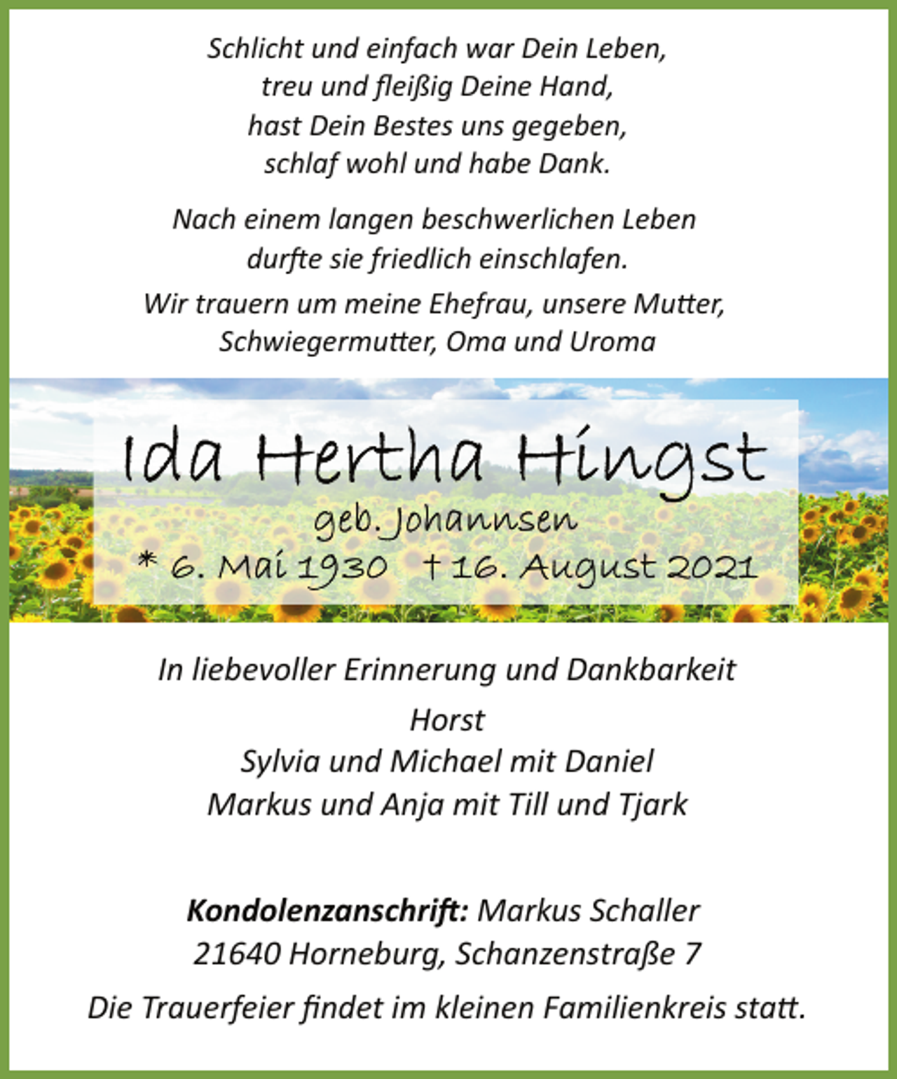 <p>Schlicht und einfach war Dein Leben,<br />treu und fleißig Deine Hand,<br />hast Dein Bestes uns gegeben,<br />schlaf wohl und habe Dank.<br />Nach einem langen beschwerlichen Leben<br />durfte sie friedlich einschlafen.<br />Wir trauern um meine Ehefrau, unsere Mutter,<br />Schwiegermutter, Oma und Uroma<br />Ida Herthe Hingst<br />geb. Johannsen<br />* 6. Mai 1930 † 16. August 2021<br />In liebevoller Erinnerung und Dankbarkeit<br />Horst<br />Sylvia und Michael mit Daniel<br />Markus und Anja mit Till und Tjark<br />Kondolenzanschrift: Markus Schaller<br />21640 Horneburg, Schanzenstraße 7<br />Die Trauerfeier findet im kleinen Familienkreis statt.</p>