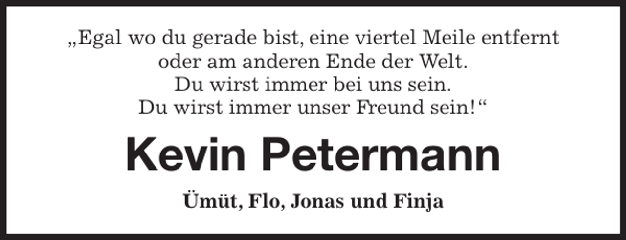 <p>„Egal wo du gerade bist, eine viertel Meile entfernt<br />oder am anderen Ende der Welt.<br />Du wirst immer bei uns sein.<br />Du wirst immer unser Freund sein!“<br />Kevin Petermann<br />Ümüt, Flo, Jonas und Finja</p>