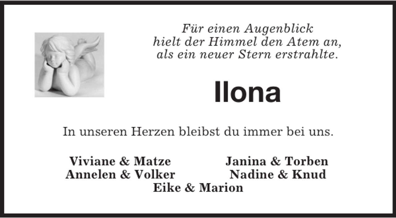<p>Für einen Augenblick<br />hielt der Himmel den Atem an,<br />als ein neuer Stern erstrahlte.</p>
<p>Ilona<br />In unseren Herzen bleibst du immer bei uns.<br />Viviane &amp; Matze<br />Janina &amp; Torben<br />Annelen &amp; Volker<br />Nadine &amp; Knud<br />Eike &amp; Marion</p>