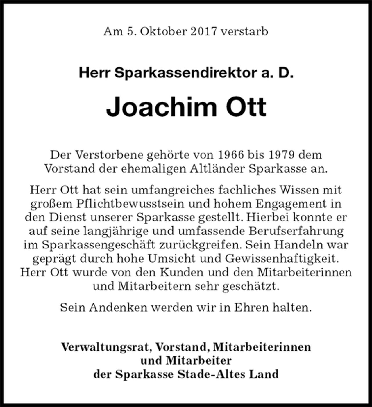 <p>Am 5. Oktober 2017 verstarb</p><p>Herr Sparkassendirektor a. D.<br />Joachim Ott<br />Der Verstorbene gehörte von 1966 bis 1979 dem<br />Vorstand der ehemaligen Altländer Sparkasse an.<br />Herr Ott hat sein umfangreiches fachliches Wissen mit großem Pflichtbewusstsein und hohem Engagement in den Dienst unserer Sparkasse gestellt. Hierbei konnte er auf seine langjährige und umfassende Berufserfahrung im Sparkassengeschäft zurückgreifen. Sein Handeln war geprägt durch hohe Umsicht und Gewissenhaftigkeit.<br />Herr Ott wurde von den Kunden und den Mitarbeiterinnen<br />und Mitarbeitern sehr geschätzt.<br />Sein Andenken werden wir in Ehren halten.<br />Verwaltungsrat, Vorstand, Mitarbeiterinnen<br />und Mitarbeiter<br />der Sparkasse Stade-Altes Land</p>