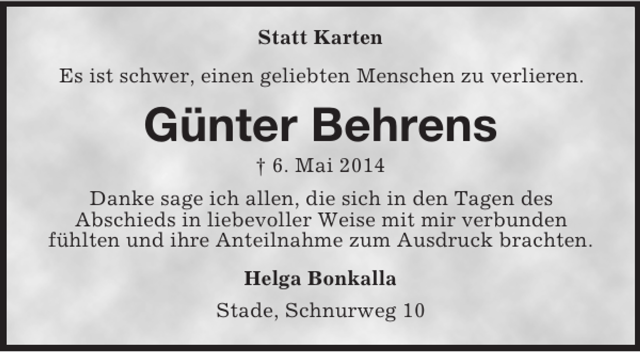 <p>Statt Karten<br />Es ist schwer, einen geliebten Menschen zu verlieren.<br />Günter Behrens<br />† 6. Mai 2014<br />Danke sage ich allen, die sich in den Tagen des<br />Abschieds in liebevoller Weise mit mir verbunden<br />fühlten und ihre Anteilnahme zum Ausdruck brachten.<br />Helga Bonkalla<br />Stade, Schnurweg 10</p>