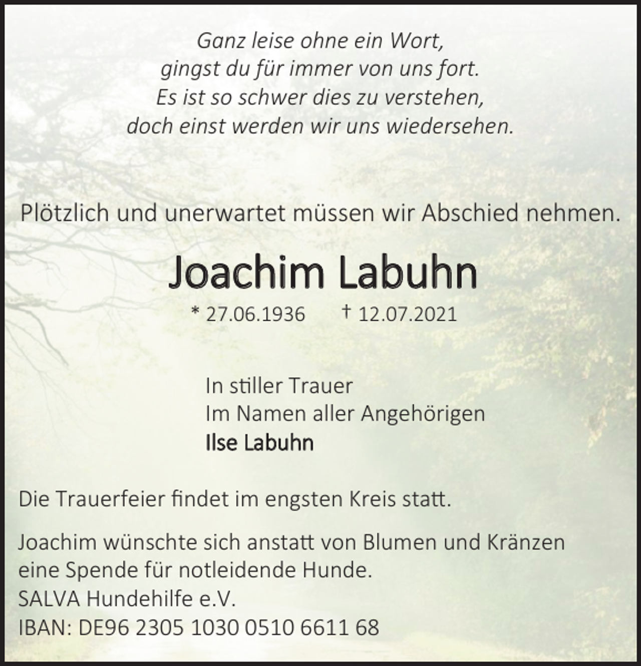 <p>Ganz leise ohne ein Wort,<br />gingst du für immer von uns fort.<br />Es ist so schwer dies zu verstehen,<br />doch einst werden wir uns wiedersehen.</p>
<p>Plötzlich und unerwartet müssen wir Abschied nehmen.<br />Joachim Labuhn<br />* 27.06.1936 † 12.07.2021<br />In stiller Trauer<br />Im Namen aller Angehörigen<br />Ilse Labuhn</p>
<p>Die Trauerfeier findet im engsten Kreis statt.<br />Joachim wünschte sich anstatt von Blumen und Kränzen<br />eine Spende für notleidende Hunde.<br />SALVA Hundehilfe e.V.<br />IBAN: DE96 2305 1030 0510 6611 68</p>