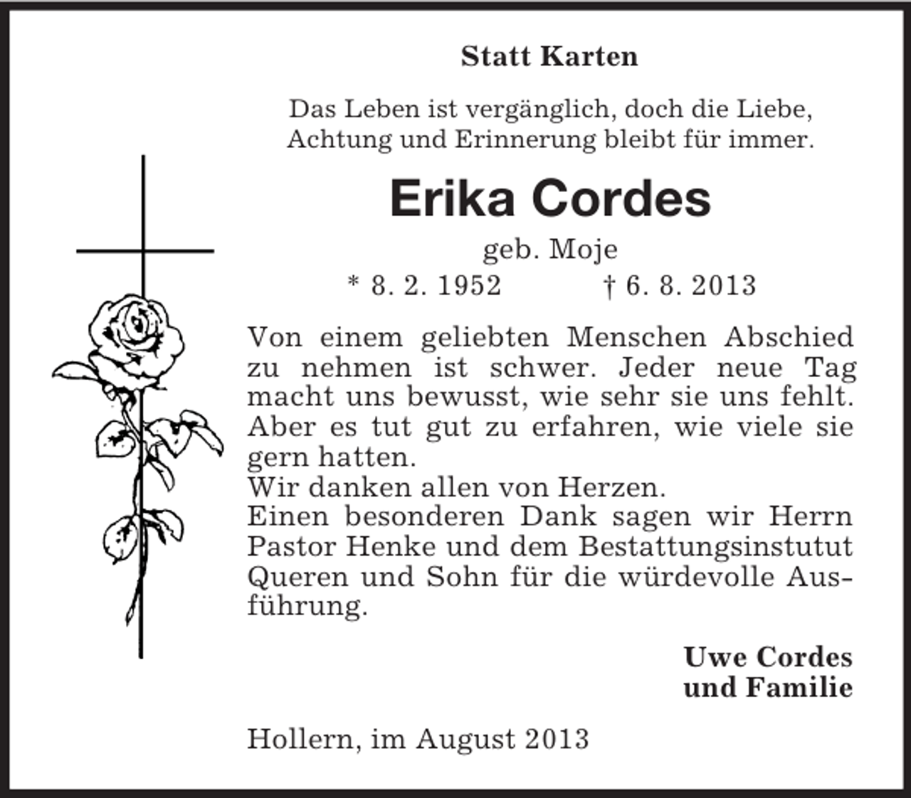 <p>Statt Karten<br />Das Leben ist vergänglich, doch die Liebe,<br />Achtung und Erinnerung bleibt für immer.</p><p>Erika Cordes<br />geb. Moje<br />* 8. 2. 1952<br />† 6. 8. 2013<br />Von einem geliebten Menschen Abschied<br />zu nehmen ist schwer. Jeder neue Tag<br />macht uns bewusst, wie sehr sie uns fehlt.<br />Aber es tut gut zu erfahren, wie viele sie<br />gern hatten.<br />Wir danken allen von Herzen.<br />Einen besonderen Dank sagen wir Herrn<br />Pastor Henke und dem Bestattungsinstutut<br />Queren und Sohn für die würdevolle Ausführung.<br />Uwe Cordes<br />und Familie<br />Hollern, im August 2013</p>