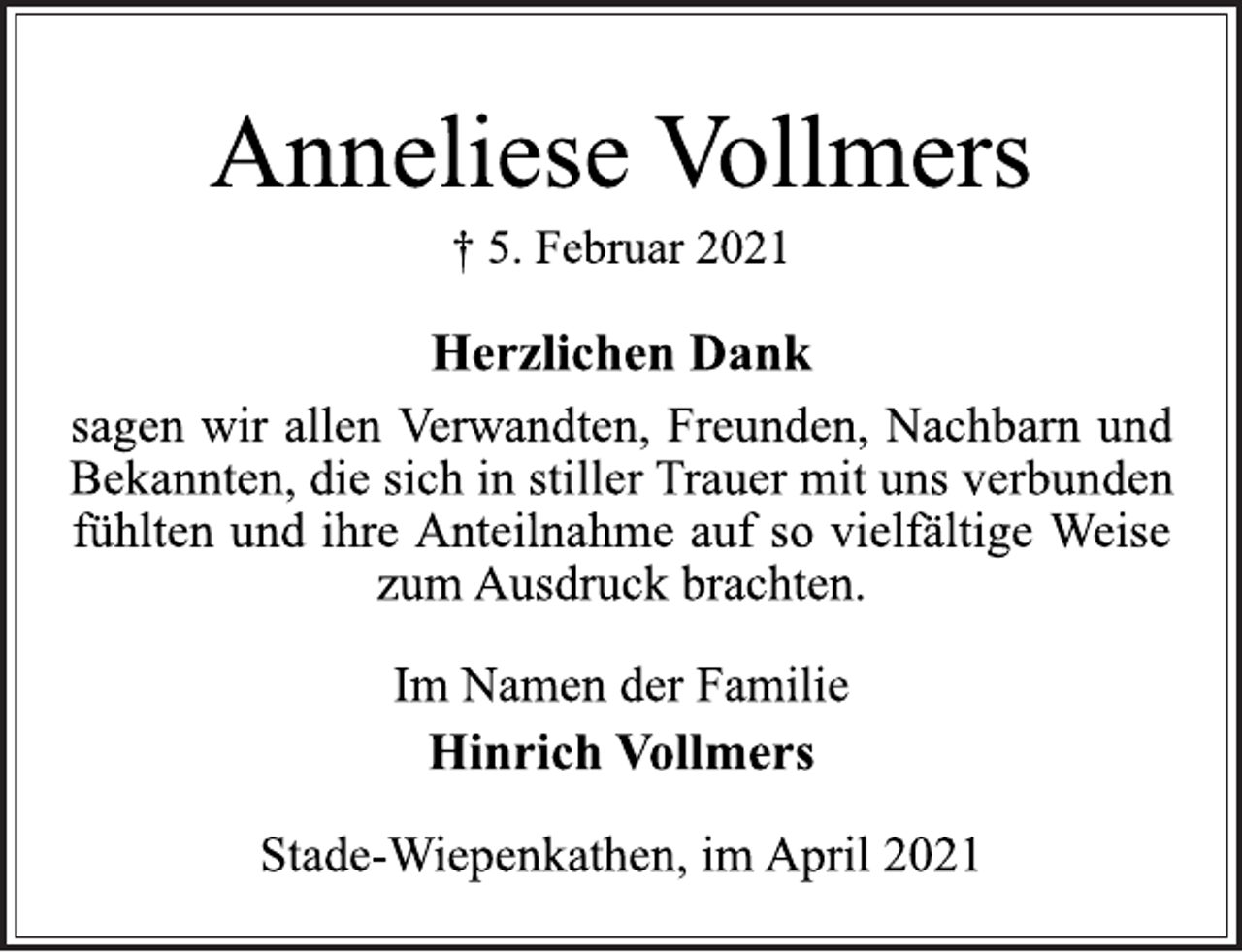 <p>Anneliese Vollmers<br />† 5. Februar 2021<br />Herzlichen Dank<br />sagen wir allen Verwandten, Freunden, Nachbarn und<br />Bekannten, die sich in stiller Trauer mit uns verbunden<br />fühlten und ihre Anteilnahme auf so vielfältige Weise<br />zum Ausdruck brachten.<br />Im Namen der Familie<br />Hinrich Vollmers<br />Stade-Wiepenkathen, im April 2021</p>