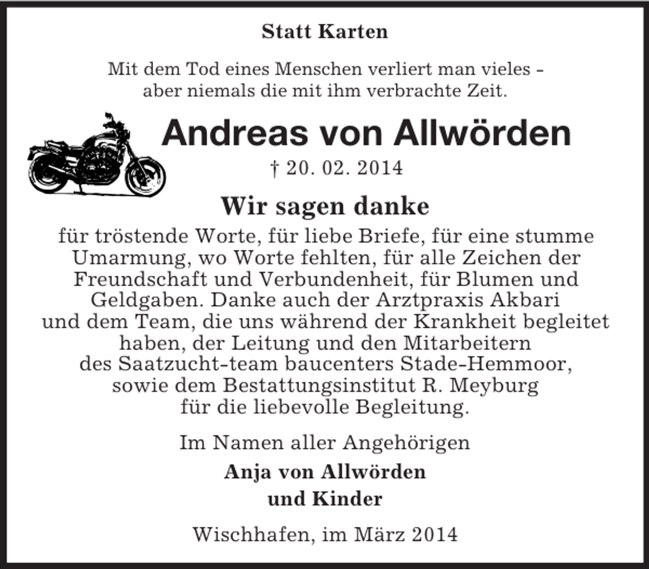 <p>Statt Karten<br />Mit dem Tod eines Menschen verliert man vieles -<br />aber niemals die mit ihm verbrachte Zeit.<br />Andreas von Allwörden<br />† 20. 02. 2014<br />Wir sagen danke<br />für tröstende Worte, für liebe Briefe, für eine stumme Umarmung, wo Worte fehlten, für alle Zeichen der Freundschaft und Verbundenheit, für Blumen und<br />Geldgaben. Danke auch der Arztpraxis Akbari<br />und dem Team, die uns während der Krankheit begleitet<br />haben, der Leitung und den Mitarbeitern<br />des Saatzucht-team baucenters Stade-Hemmoor,<br />sowie dem Bestattungsinstitut R. Meyburg<br />für die liebevolle Begleitung.<br />Im Namen aller Angehörigen<br />Anja von Allwörden<br />und Kinder<br />Wischhafen, im März 2014</p>