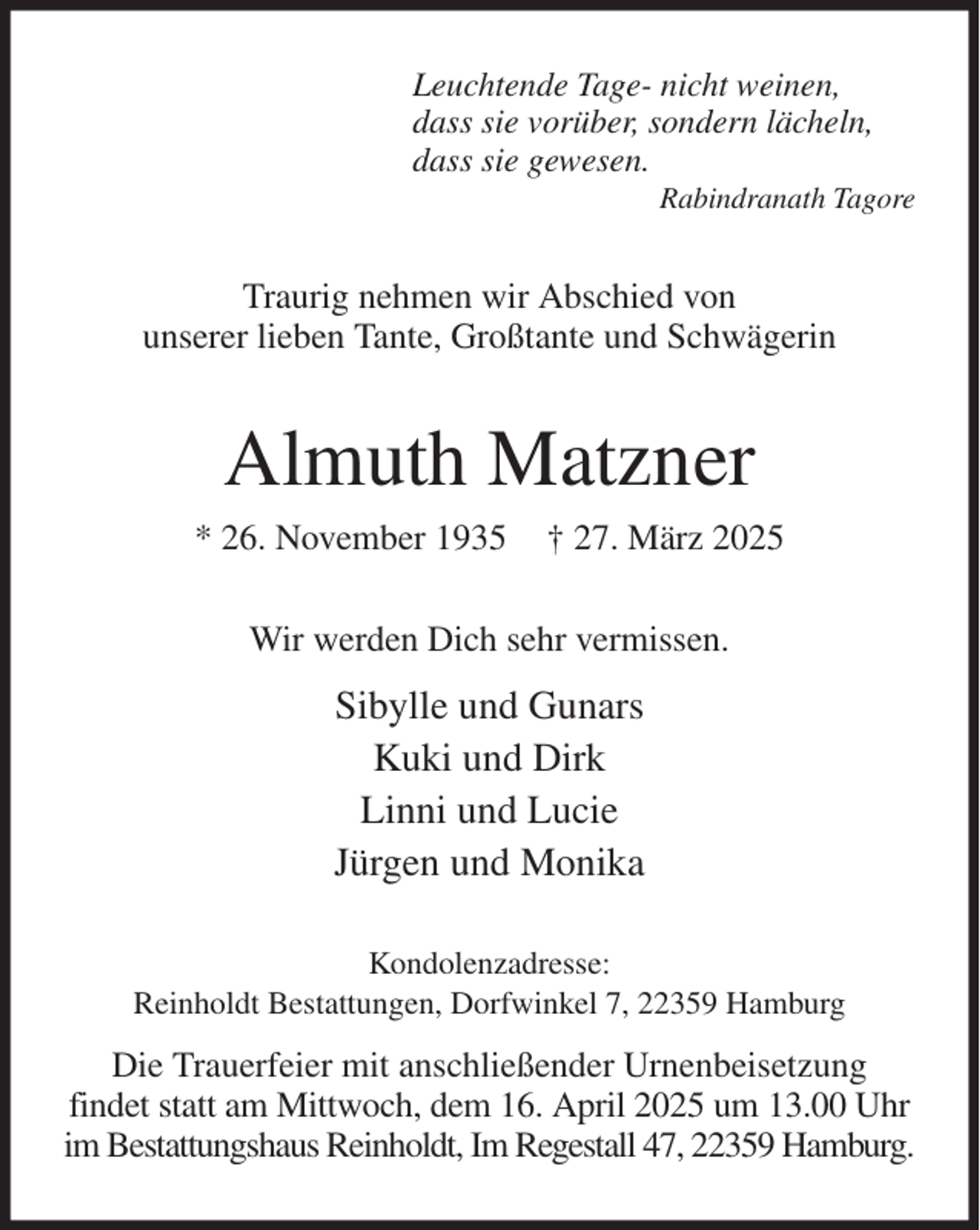 <p>Leuchtende Tage- nicht weinen,<br />dass sie vorüber, sondern lächeln,<br />dass sie gewesen.<br />Rabindranath Tagore<br />Traurig nehmen wir Abschied von<br />unserer lieben Tante, Großtante und Schwägerin<br />Almuth Matzner<br />* 26. November 1935 † 27. März 2025<br />Wir werden Dich sehr vermissen.<br />Sibylle und Gunars<br />Kuki und Dirk<br />Linni und Lucie<br />Jürgen und Monika<br />Kondolenzadresse:<br />Reinholdt Bestattungen, Dorfwinkel 7, 22359 Hamburg<br />Die Trauerfeier mit anschließender Urnenbeisetzung<br />findet statt am Mittwoch, dem 16. April 2025 um 13.00 Uhr im Bestattungshaus Reinholdt, Im Regestall 47, 22359 Hamburg.</p>