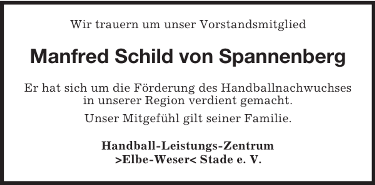 <p>Wir trauern um unser Vorstandsmitglied</p>
<p>Manfred Schild von Spannenberg<br />Er hat sich um die Förderung des Handballnachwuchses<br />in unserer Region verdient gemacht.<br />Unser Mitgefühl gilt seiner Familie.<br />Handball-Leistungs-Zentrum<br />>Elbe-Weser< Stade e. V.</p>