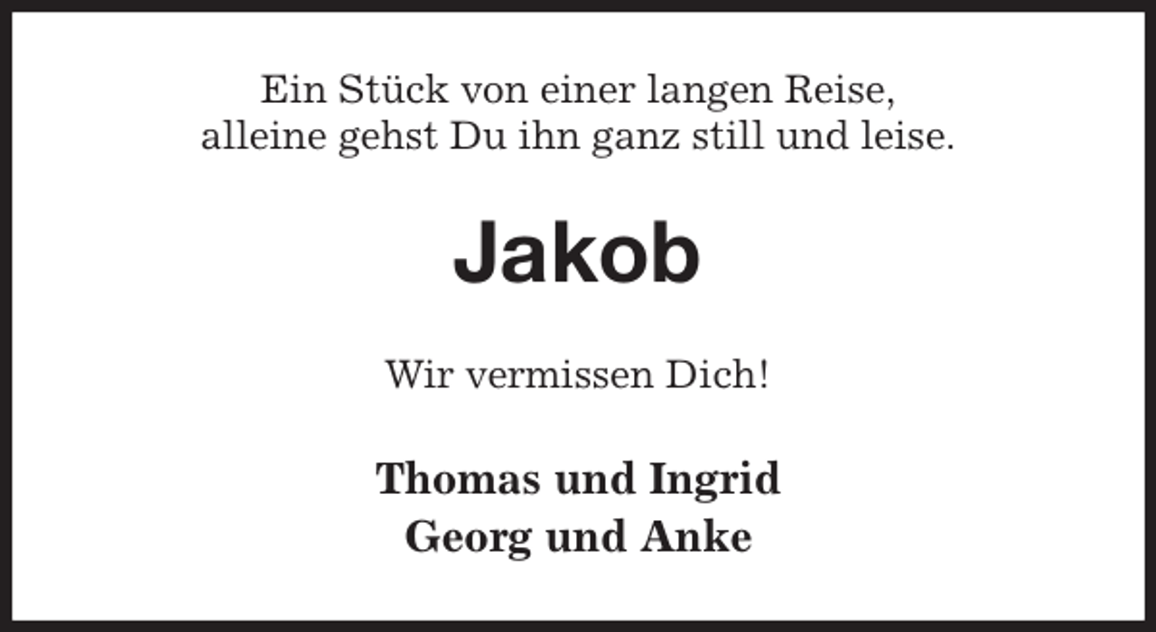 <p>Ein Stück von einer langen Reise,<br />alleine gehst Du ihn ganz still und leise.<br />Jakob<br />Wir vermissen Dich!<br />Thomas und Ingrid<br />Georg und Anke</p>