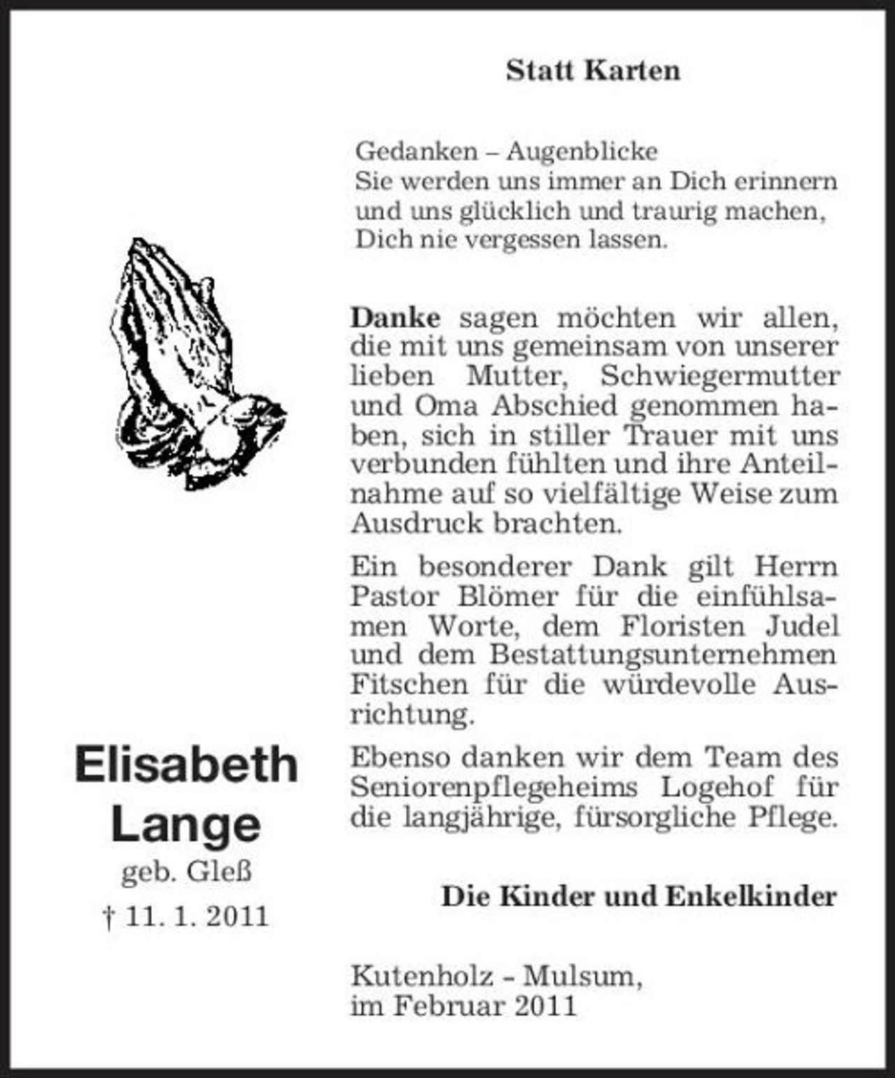 <p>Statt Karten<br />Gedanken – Augenblicke Sie werden uns immer an Dich erinnern und uns glücklich und traurig machen, Dich nie vergessen lassen.</p><p>Elisabeth Lange<br />geb. Gleß † 11. 1. 2011</p><p>Danke sagen möchten wir allen, die mit uns gemeinsam von unserer lieben Mutter, Schwiegermutter und Oma Abschied genommen haben, sich in stiller Trauer mit uns verbunden fühlten und ihre Anteilnahme auf so vielfältige Weise zum Ausdruck brachten. Ein besonderer Dank gilt Herrn Pastor Blömer für die einfühlsamen Worte, dem Floristen Judel und dem Bestattungsunternehmen Fitschen für die würdevolle Ausrichtung. Ebenso danken wir dem Team des Seniorenpflegeheims Logehof für die langjährige, fürsorgliche Pflege. Die Kinder und Enkelkinder Kutenholz - Mulsum, im Februar 2011</p>
