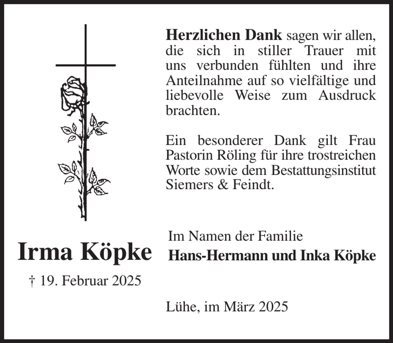 <p>Herzlichen Dank sagen wir allen,<br />die sich in stiller Trauer mit<br />uns verbunden fühlten und ihre Anteilnahme auf so vielfältige und liebevolle Weise zum Ausdruck brachten.</p><p>Ein besonderer Dank gilt Frau<br />Pastorin Röling für ihre trostreichen<br />Worte sowie dem Bestattungsinstitut<br />Siemers &amp; Feindt.<br />Im Namen der Familie<br />Hans-Hermann und Inka Köpke<br />Lühe, im März 2025<br />Irma Köpke<br />† 19. Februar 2025</p>