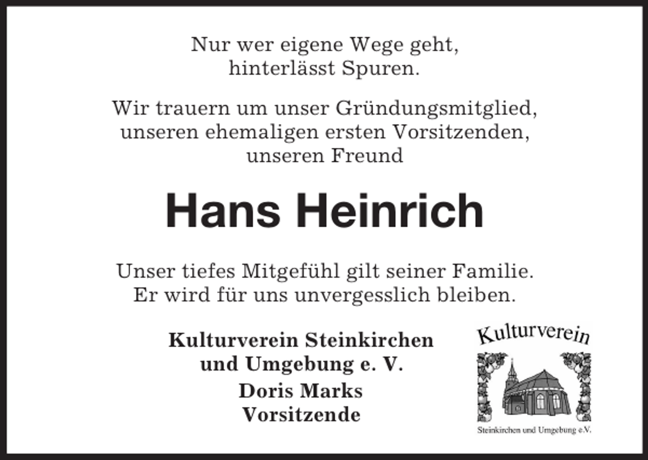 <p>Nur wer eigene Wege geht,<br />hinterlässt Spuren.<br />Wir trauern um unser Gründungsmitglied,<br />unseren ehemaligen ersten Vorsitzenden,<br />unseren Freund<br />Hans Heinrich<br />Unser tiefes Mitgefühl gilt seiner Familie.<br />Er wird für uns unvergesslich bleiben.<br />Kulturverein Steinkirchen<br />und Umgebung e. V.<br />Doris Marks<br />Vorsitzende</p>