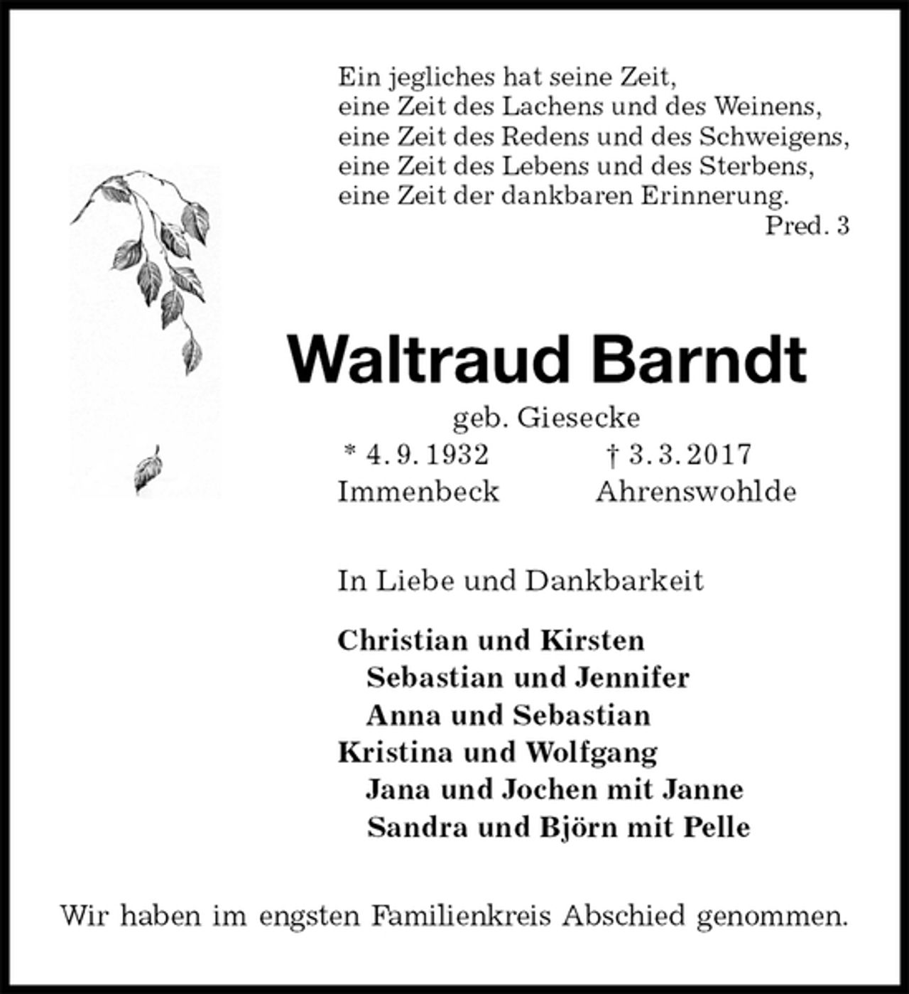 <p>Ein jegliches hat seine Zeit,<br />eine Zeit des Lachens und des Weinens,<br />eine Zeit des Redens und des Schweigens,<br />eine Zeit des Lebens und des Sterbens,<br />eine Zeit der dankbaren Erinnerung.<br />Pred. 3</p><p>Waltraud Barndt<br />geb. Giesecke<br />* 4. 9. 1932 † 3. 3. 2017<br />Immenbeck Ahrenswohlde<br />In Liebe und Dankbarkeit</p><p>Christian und Kirsten<br />Sebastian und Jennifer<br />Anna und Sebastian<br />Kristina und Wolfgang<br />Jana und Jochen mit Janne<br />Sandra und Björn mit Pelle<br />Wir haben im engsten Familienkreis Abschied genommen.</p>