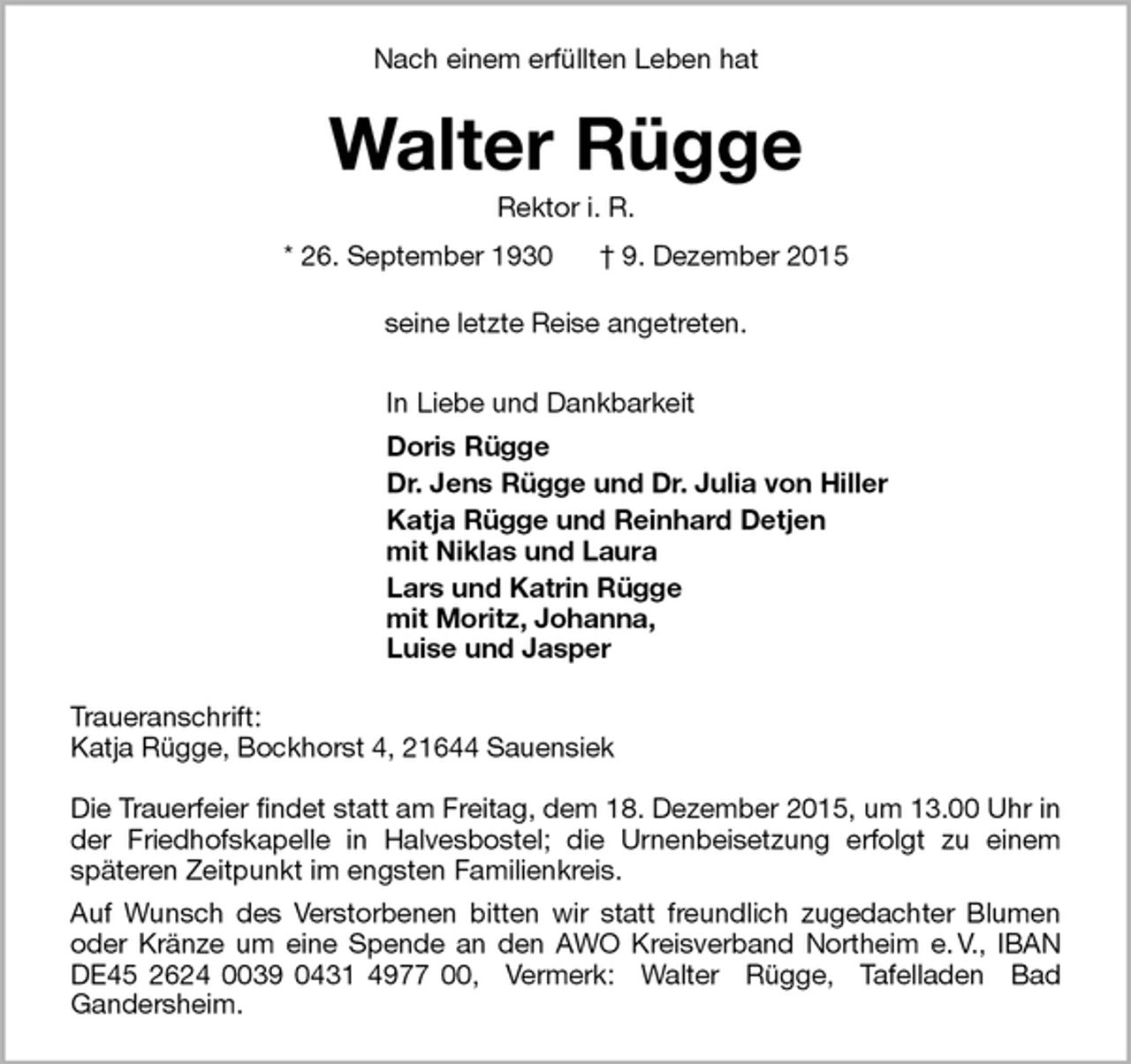 <p>Nach einem erfüllten Leben hat<br />Walter Rügge<br />Rektor i. R.<br />* 26. September 1930 † 9. Dezember 2015<br />seine letzte Reise angetreten.<br />In Liebe und Dankbarkeit<br />Doris Rügge<br />Dr. Jens Rügge und Dr. Julia von Hiller<br />Katja Rügge und Reinhard Detjen<br />mit Niklas und Laura<br />Lars und Katrin Rügge<br />mit Moritz, Johanna,<br />Luise und Jasper<br />Traueranschrift:<br />Katja Rügge, Bockhorst 4, 21644 Sauensiek</p>
<p>Die Trauerfeier findet statt am Freitag, dem 18. Dezember 2015, um 13.00 Uhr in der Friedhofskapelle in Halvesbostel; die Urnenbeisetzung erfolgt zu einem<br />späteren Zeitpunkt im engsten Familienkreis.<br />Auf Wunsch des Verstorbenen bitten wir statt freundlich zugedachter Blumen oder Kränze um eine Spende an den AWO Kreisverband Northeim e. V., IBAN DE45 2624 0039 0431 4977 00, Vermerk: Walter Rügge, Tafelladen Bad<br />Gandersheim.</p>