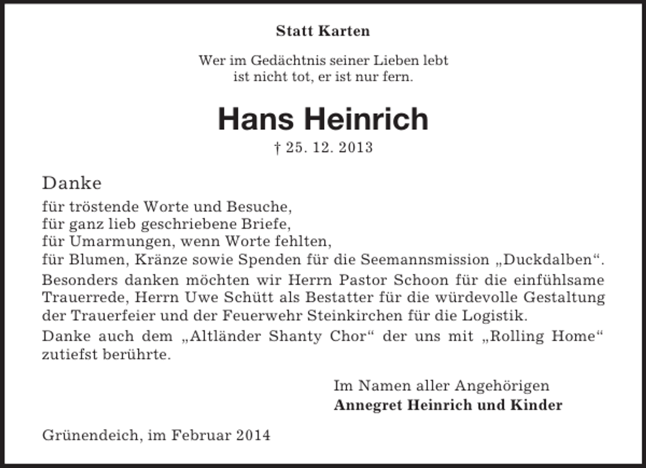 <p>Statt Karten<br />Wer im Gedächtnis seiner Lieben lebt<br />ist nicht tot, er ist nur fern.<br />Hans Heinrich<br />† 25. 12. 2013<br />Danke<br />für tröstende Worte und Besuche,<br />für ganz lieb geschriebene Briefe,<br />für Umarmungen, wenn Worte fehlten,<br />für Blumen, Kränze sowie Spenden für die Seemannsmission „Duckdalben“.<br />Besonders danken möchten wir Herrn Pastor Schoon für die einfühlsame<br />Trauerrede, Herrn Uwe Schütt als Bestatter für die würdevolle Gestaltung<br />der Trauerfeier und der Feuerwehr Steinkirchen für die Logistik.<br />Danke auch dem „Altländer Shanty Chor“ der uns mit „Rolling Home“<br />zutiefst berührte.<br />Im Namen aller Angehörigen<br />Annegret Heinrich und Kinder<br />Grünendeich, im Februar 2014</p>