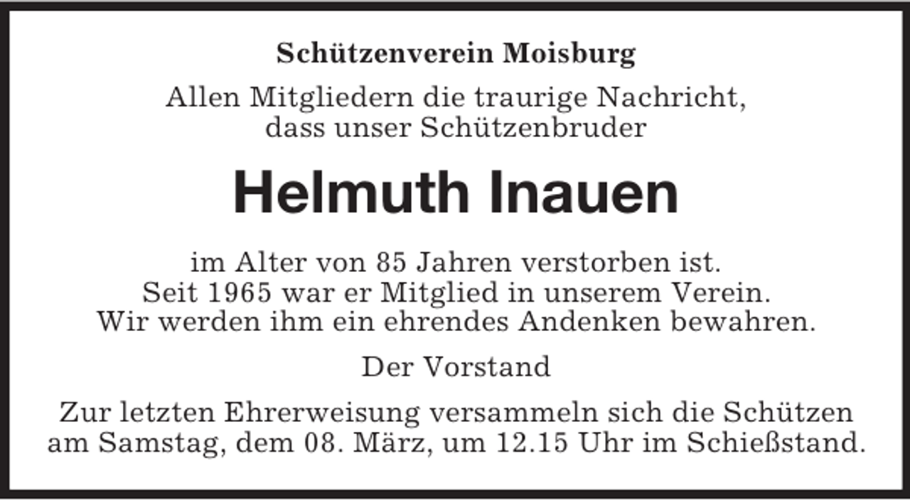 <p>Schützenverein Moisburg<br />Allen Mitgliedern die traurige Nachricht,<br />dass unser Schützenbruder<br />Helmuth Inauen<br />im Alter von 85 Jahren verstorben ist.<br />Seit 1965 war er Mitglied in unserem Verein.<br />Wir werden ihm ein ehrendes Andenken bewahren.<br />Der Vorstand<br />Zur letzten Ehrerweisung versammeln sich die Schützen<br />am Samstag, dem 08. März, um 12.15 Uhr im Schießstand.</p>