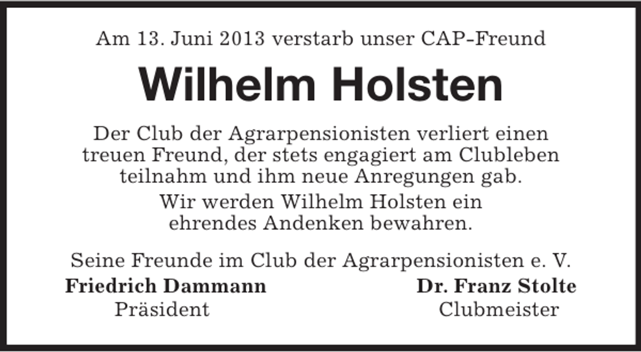 <p>Am 13. Juni 2013 verstarb unser CAP-Freund<br />Wilhelm Holsten<br />Der Club der Agrarpensionisten verliert einen<br />treuen Freund, der stets engagiert am Clubleben<br />teilnahm und ihm neue Anregungen gab.<br />Wir werden Wilhelm Holsten ein<br />ehrendes Andenken bewahren.<br />Seine Freunde im Club der Agrarpensionisten e. V.<br />Friedrich Dammann Dr. Franz Stolte<br />Präsident Clubmeister</p>