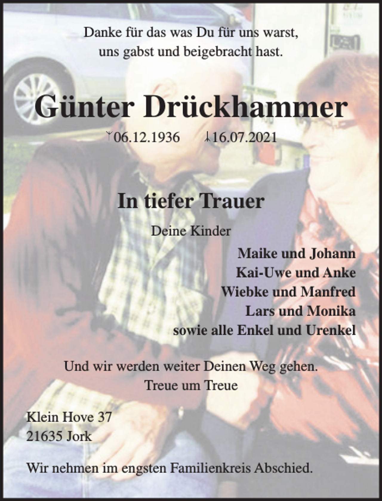 <p>Danke für das was Du für uns warst,<br />uns gabst und beigebracht hast.</p>
<p>Günter Drückhammer</p>
<p>06.12.1936 16.07.2021</p>
<p>In tiefer Trauer<br />Deine Kinder</p>
<p>Maike und Johann<br />Kai-Uwe und Anke<br />Wiebke und Manfred<br />Lars und Monika<br />sowie alle Enkel und Urenkel</p>
<p>Und wir werden weiter Deinen Weg gehen.<br />Treue um Treue</p>
<p>Klein Hove 37<br />21635 Jork</p>
<p>Wir nehmen im engsten Familienkreis Abschied.</p>