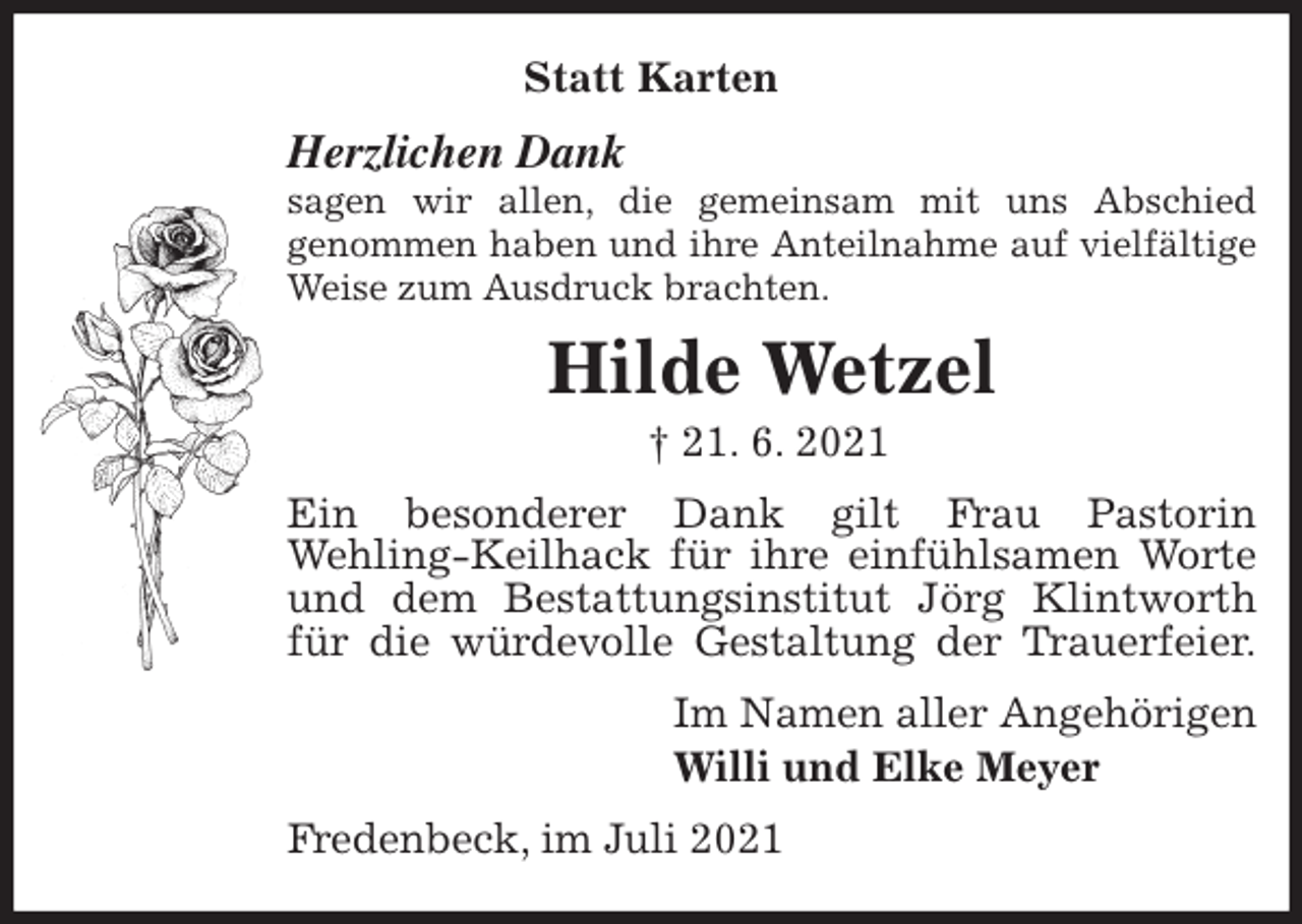 <p>Statt Karten<br />Herzlichen Dank<br />sagen wir allen, die gemeinsam mit uns Abschied<br />genommen haben und ihre Anteilnahme auf vielfältige Weise zum Ausdruck brachten.<br />Hilde Wetzel<br />† 21. 6. 2021<br />Ein besonderer Dank gilt Frau Pastorin<br />Wehling-Keilhack für ihre einfühlsamen Worte und dem Bestattungsinstitut Jörg Klintworth für die würdevolle Gestaltung der Trauerfeier.<br />Im Namen aller Angehörigen<br />Willi und Elke Meyer<br />Fredenbeck, im Juli 2021</p>