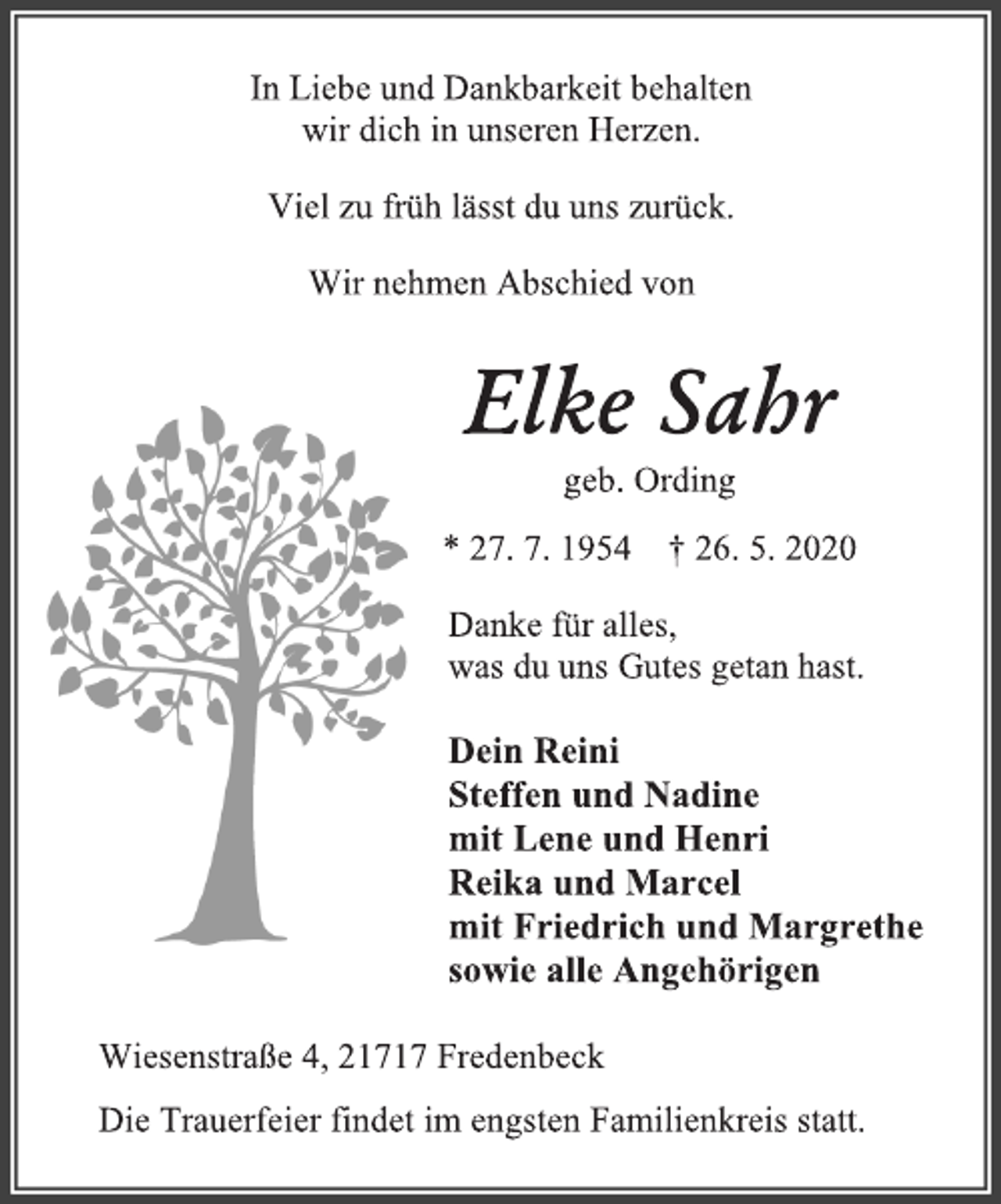 <p>In Liebe und Dankbarkeit behalten<br />wir dich in unseren Herzen.<br />Viel zu früh lässt du uns zurück.<br />Wir nehmen Abschied von<br />Elke Sahr<br />geb. Ording<br />* 27. 7. 1954 + 26. 5. 2020<br />Danke für alles,<br />was du uns Gutes getan hast.<br />Dein Reini<br />Steffen und Nadine<br />mit Lene und Henri<br />Reika und Marcel<br />mit Friedrich und Margrethe<br />sowie alle Angehörigen<br />Wiesenstraße 4, 21717 Fredenbeck<br />Die Trauerfeier findet im engsten Familienkreis statt.</p>