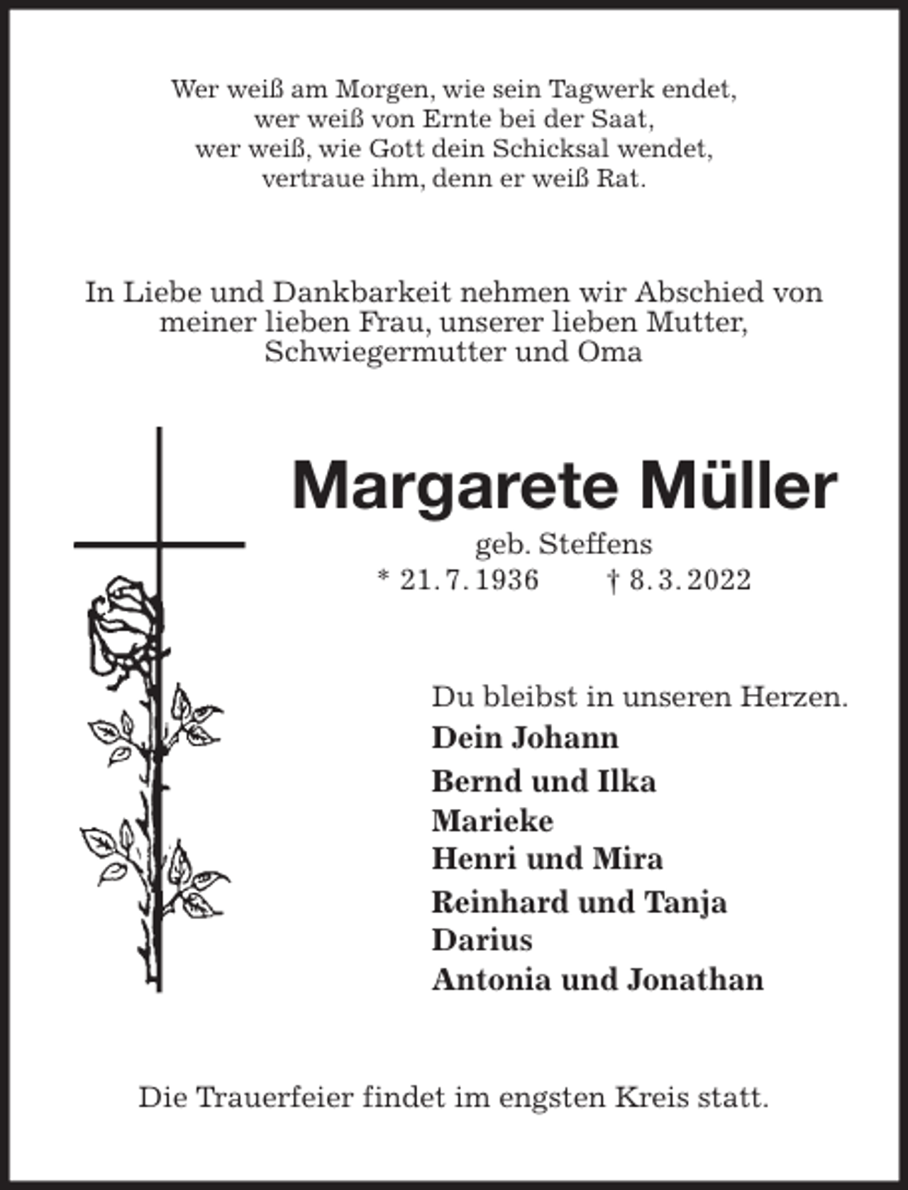 <p>Wer weiß am Morgen, wie sein Tagwerk endet,<br />wer weiß von Ernte bei der Saat,<br />wer weiß, wie Gott dein Schicksal wendet,<br />vertraue ihm, denn er weiß Rat.<br />In Liebe und Dankbarkeit nehmen wir Abschied von meiner lieben Frau, unserer lieben Mutter,<br />Schwiegermutter und Oma<br />Margarete Müller<br />geb. Steffens<br />* 21. 7. 1936 † 8. 3. 2022<br />Du bleibst in unseren Herzen.<br />Dein Johann<br />Bernd und Ilka<br />Marieke<br />Henri und Mira<br />Reinhard und Tanja<br />Darius<br />Antonia und Jonathan<br />Die Trauerfeier findet im engsten Kreis statt.</p>
