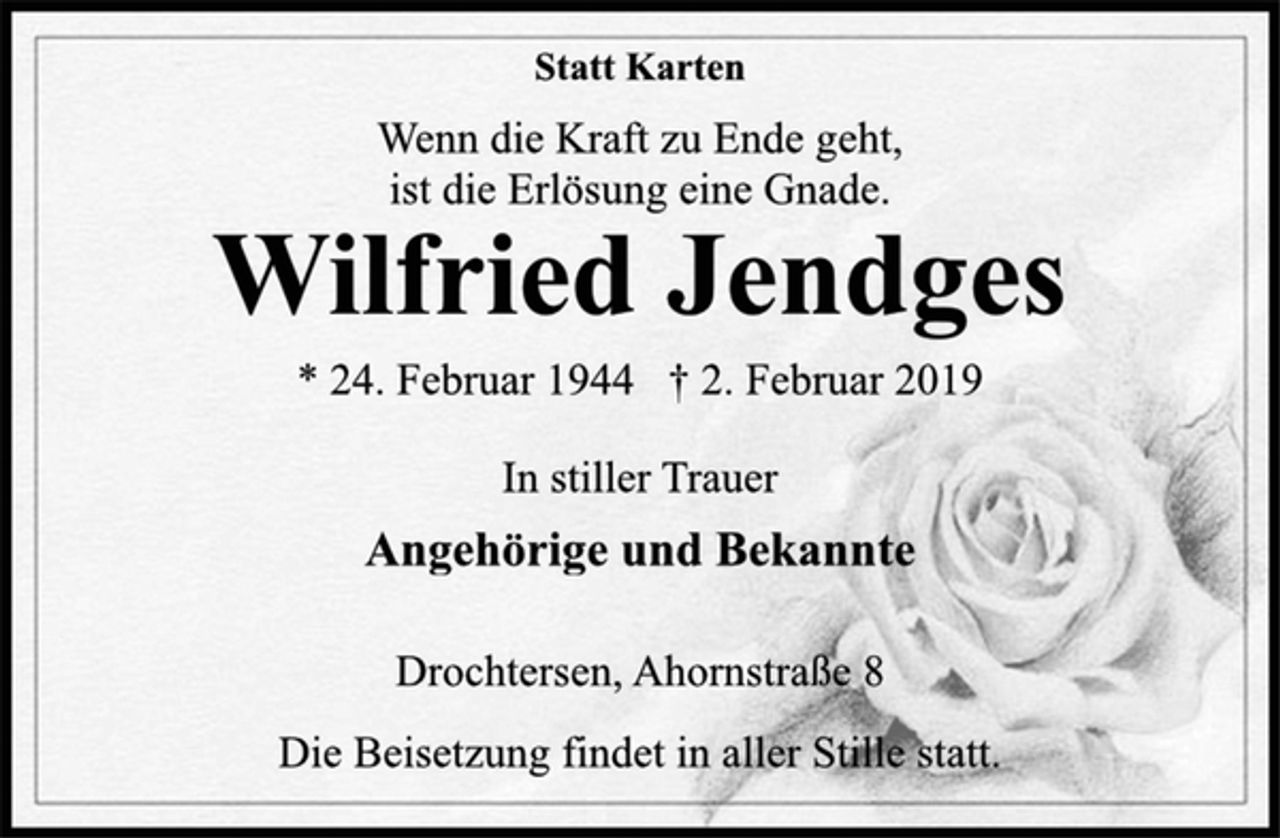 <p>Statt Karten<br />Wenn die Kraft zu Ende geht,<br />ist die Erlösung eine Gnade.<br />Wilfried Jendges<br />* 24. Februar 1944 † 2. Februar 2019<br />In stiller Trauer<br />Angehörige und Bekannte<br />Drochtersen, Ahornstraße 8<br />Die Beisetzung findet in aller Stille statt.</p>